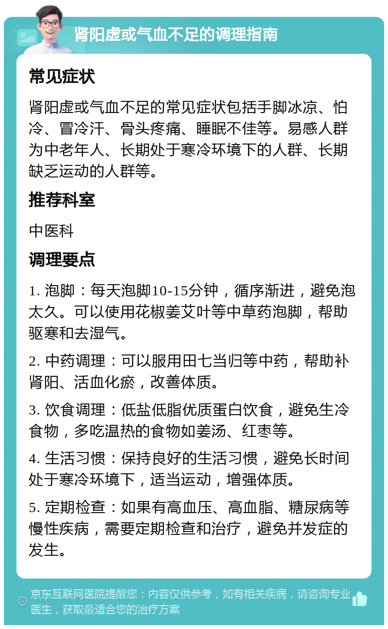 肾阳虚或气血不足的调理指南 常见症状 肾阳虚或气血不足的常见症状包括手脚冰凉、怕冷、冒冷汗、骨头疼痛、睡眠不佳等。易感人群为中老年人、长期处于寒冷环境下的人群、长期缺乏运动的人群等。 推荐科室 中医科 调理要点 1. 泡脚：每天泡脚10-15分钟，循序渐进，避免泡太久。可以使用花椒姜艾叶等中草药泡脚，帮助驱寒和去湿气。 2. 中药调理：可以服用田七当归等中药，帮助补肾阳、活血化瘀，改善体质。 3. 饮食调理：低盐低脂优质蛋白饮食，避免生冷食物，多吃温热的食物如姜汤、红枣等。 4. 生活习惯：保持良好的生活习惯，避免长时间处于寒冷环境下，适当运动，增强体质。 5. 定期检查：如果有高血压、高血脂、糖尿病等慢性疾病，需要定期检查和治疗，避免并发症的发生。