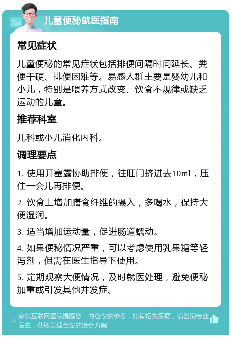 儿童便秘就医指南 常见症状 儿童便秘的常见症状包括排便间隔时间延长、粪便干硬、排便困难等。易感人群主要是婴幼儿和小儿，特别是喂养方式改变、饮食不规律或缺乏运动的儿童。 推荐科室 儿科或小儿消化内科。 调理要点 1. 使用开塞露协助排便，往肛门挤进去10ml，压住一会儿再排便。 2. 饮食上增加膳食纤维的摄入，多喝水，保持大便湿润。 3. 适当增加运动量，促进肠道蠕动。 4. 如果便秘情况严重，可以考虑使用乳果糖等轻泻剂，但需在医生指导下使用。 5. 定期观察大便情况，及时就医处理，避免便秘加重或引发其他并发症。