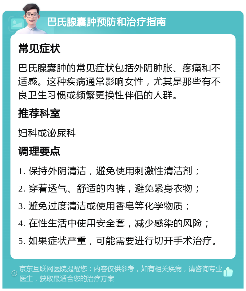 巴氏腺囊肿预防和治疗指南 常见症状 巴氏腺囊肿的常见症状包括外阴肿胀、疼痛和不适感。这种疾病通常影响女性，尤其是那些有不良卫生习惯或频繁更换性伴侣的人群。 推荐科室 妇科或泌尿科 调理要点 1. 保持外阴清洁，避免使用刺激性清洁剂； 2. 穿着透气、舒适的内裤，避免紧身衣物； 3. 避免过度清洁或使用香皂等化学物质； 4. 在性生活中使用安全套，减少感染的风险； 5. 如果症状严重，可能需要进行切开手术治疗。