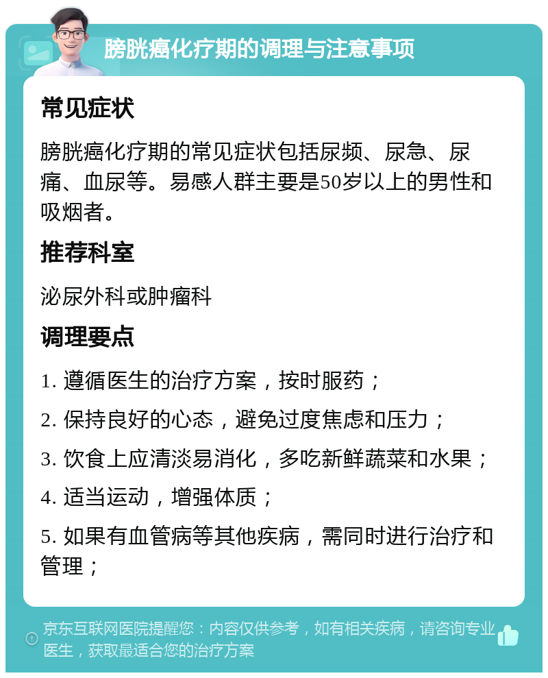 膀胱癌化疗期的调理与注意事项 常见症状 膀胱癌化疗期的常见症状包括尿频、尿急、尿痛、血尿等。易感人群主要是50岁以上的男性和吸烟者。 推荐科室 泌尿外科或肿瘤科 调理要点 1. 遵循医生的治疗方案，按时服药； 2. 保持良好的心态，避免过度焦虑和压力； 3. 饮食上应清淡易消化，多吃新鲜蔬菜和水果； 4. 适当运动，增强体质； 5. 如果有血管病等其他疾病，需同时进行治疗和管理；