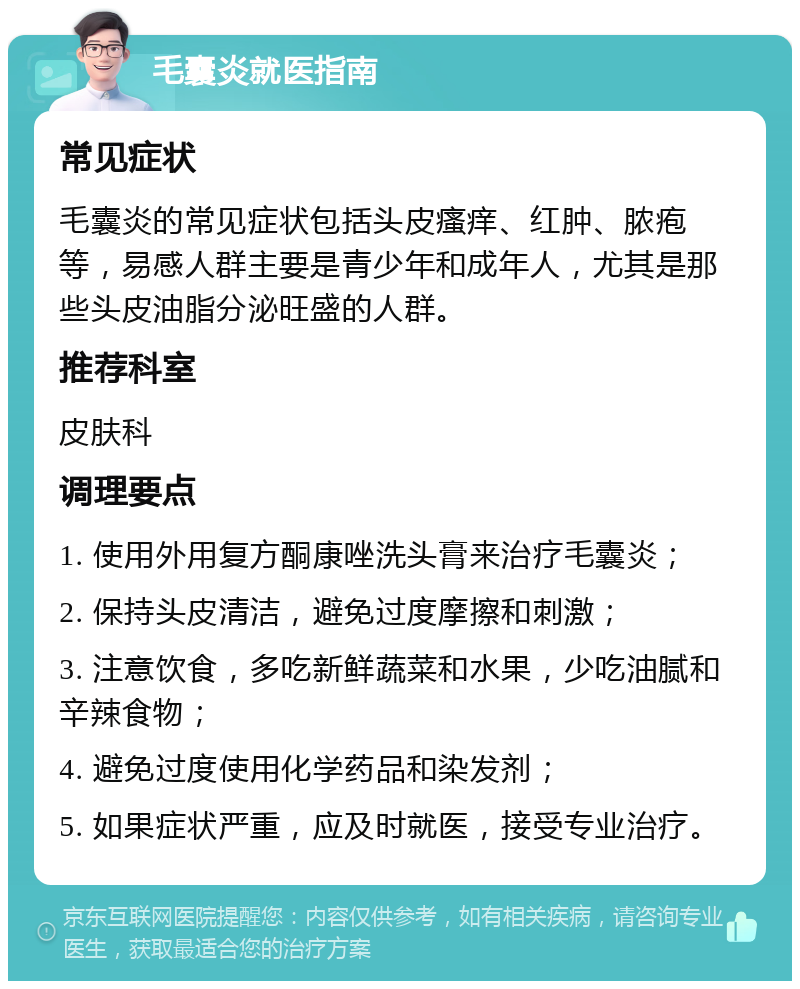 毛囊炎就医指南 常见症状 毛囊炎的常见症状包括头皮瘙痒、红肿、脓疱等，易感人群主要是青少年和成年人，尤其是那些头皮油脂分泌旺盛的人群。 推荐科室 皮肤科 调理要点 1. 使用外用复方酮康唑洗头膏来治疗毛囊炎； 2. 保持头皮清洁，避免过度摩擦和刺激； 3. 注意饮食，多吃新鲜蔬菜和水果，少吃油腻和辛辣食物； 4. 避免过度使用化学药品和染发剂； 5. 如果症状严重，应及时就医，接受专业治疗。