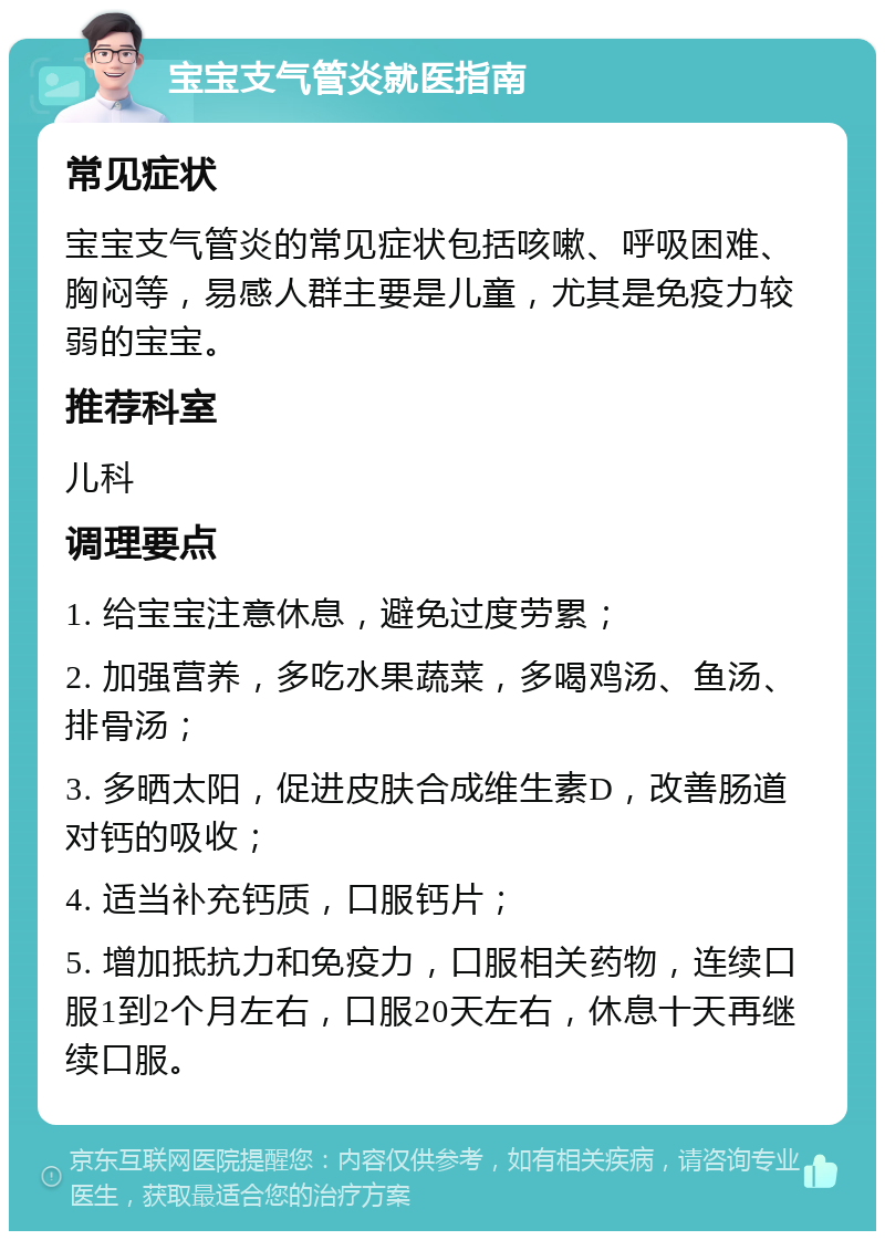 宝宝支气管炎就医指南 常见症状 宝宝支气管炎的常见症状包括咳嗽、呼吸困难、胸闷等，易感人群主要是儿童，尤其是免疫力较弱的宝宝。 推荐科室 儿科 调理要点 1. 给宝宝注意休息，避免过度劳累； 2. 加强营养，多吃水果蔬菜，多喝鸡汤、鱼汤、排骨汤； 3. 多晒太阳，促进皮肤合成维生素D，改善肠道对钙的吸收； 4. 适当补充钙质，口服钙片； 5. 增加抵抗力和免疫力，口服相关药物，连续口服1到2个月左右，口服20天左右，休息十天再继续口服。