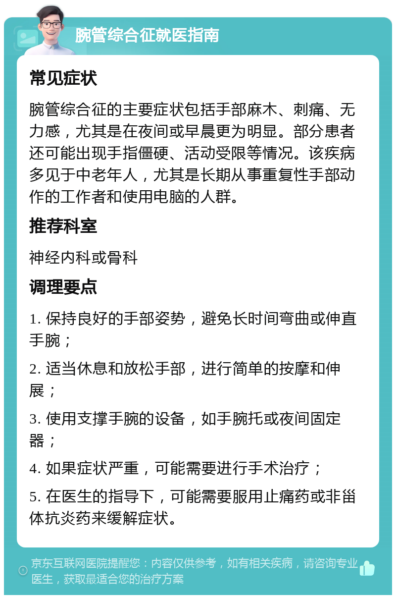 腕管综合征就医指南 常见症状 腕管综合征的主要症状包括手部麻木、刺痛、无力感，尤其是在夜间或早晨更为明显。部分患者还可能出现手指僵硬、活动受限等情况。该疾病多见于中老年人，尤其是长期从事重复性手部动作的工作者和使用电脑的人群。 推荐科室 神经内科或骨科 调理要点 1. 保持良好的手部姿势，避免长时间弯曲或伸直手腕； 2. 适当休息和放松手部，进行简单的按摩和伸展； 3. 使用支撑手腕的设备，如手腕托或夜间固定器； 4. 如果症状严重，可能需要进行手术治疗； 5. 在医生的指导下，可能需要服用止痛药或非甾体抗炎药来缓解症状。