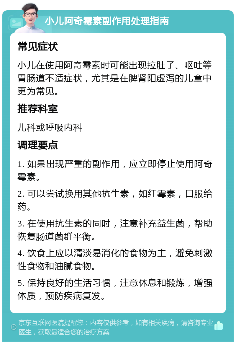 小儿阿奇霉素副作用处理指南 常见症状 小儿在使用阿奇霉素时可能出现拉肚子、呕吐等胃肠道不适症状，尤其是在脾肾阳虚泻的儿童中更为常见。 推荐科室 儿科或呼吸内科 调理要点 1. 如果出现严重的副作用，应立即停止使用阿奇霉素。 2. 可以尝试换用其他抗生素，如红霉素，口服给药。 3. 在使用抗生素的同时，注意补充益生菌，帮助恢复肠道菌群平衡。 4. 饮食上应以清淡易消化的食物为主，避免刺激性食物和油腻食物。 5. 保持良好的生活习惯，注意休息和锻炼，增强体质，预防疾病复发。