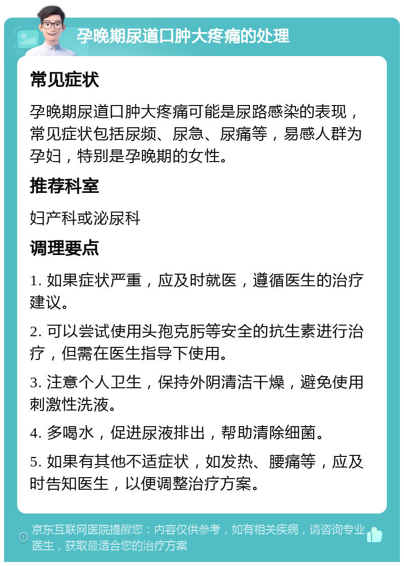 孕晚期尿道口肿大疼痛的处理 常见症状 孕晚期尿道口肿大疼痛可能是尿路感染的表现，常见症状包括尿频、尿急、尿痛等，易感人群为孕妇，特别是孕晚期的女性。 推荐科室 妇产科或泌尿科 调理要点 1. 如果症状严重，应及时就医，遵循医生的治疗建议。 2. 可以尝试使用头孢克肟等安全的抗生素进行治疗，但需在医生指导下使用。 3. 注意个人卫生，保持外阴清洁干燥，避免使用刺激性洗液。 4. 多喝水，促进尿液排出，帮助清除细菌。 5. 如果有其他不适症状，如发热、腰痛等，应及时告知医生，以便调整治疗方案。