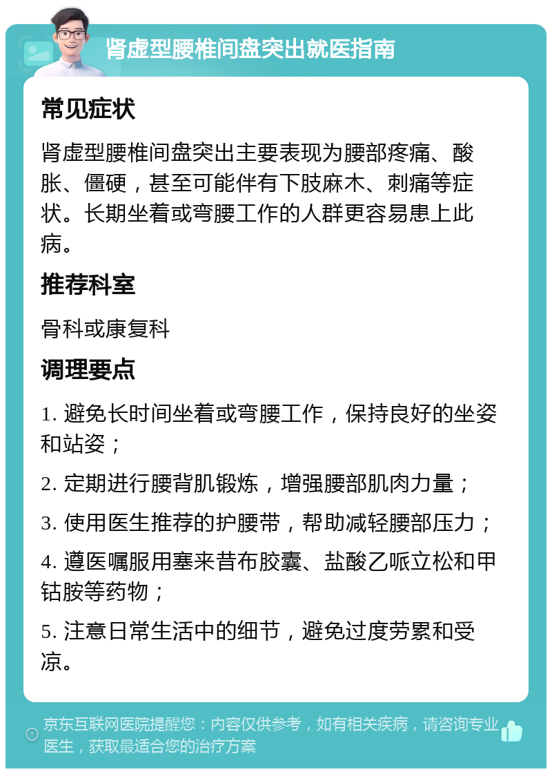 肾虚型腰椎间盘突出就医指南 常见症状 肾虚型腰椎间盘突出主要表现为腰部疼痛、酸胀、僵硬，甚至可能伴有下肢麻木、刺痛等症状。长期坐着或弯腰工作的人群更容易患上此病。 推荐科室 骨科或康复科 调理要点 1. 避免长时间坐着或弯腰工作，保持良好的坐姿和站姿； 2. 定期进行腰背肌锻炼，增强腰部肌肉力量； 3. 使用医生推荐的护腰带，帮助减轻腰部压力； 4. 遵医嘱服用塞来昔布胶囊、盐酸乙哌立松和甲钴胺等药物； 5. 注意日常生活中的细节，避免过度劳累和受凉。