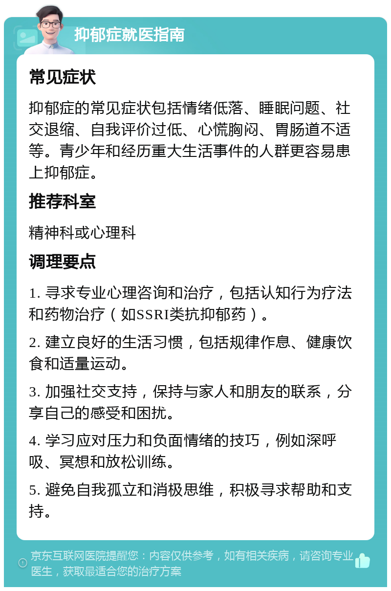 抑郁症就医指南 常见症状 抑郁症的常见症状包括情绪低落、睡眠问题、社交退缩、自我评价过低、心慌胸闷、胃肠道不适等。青少年和经历重大生活事件的人群更容易患上抑郁症。 推荐科室 精神科或心理科 调理要点 1. 寻求专业心理咨询和治疗，包括认知行为疗法和药物治疗（如SSRI类抗抑郁药）。 2. 建立良好的生活习惯，包括规律作息、健康饮食和适量运动。 3. 加强社交支持，保持与家人和朋友的联系，分享自己的感受和困扰。 4. 学习应对压力和负面情绪的技巧，例如深呼吸、冥想和放松训练。 5. 避免自我孤立和消极思维，积极寻求帮助和支持。