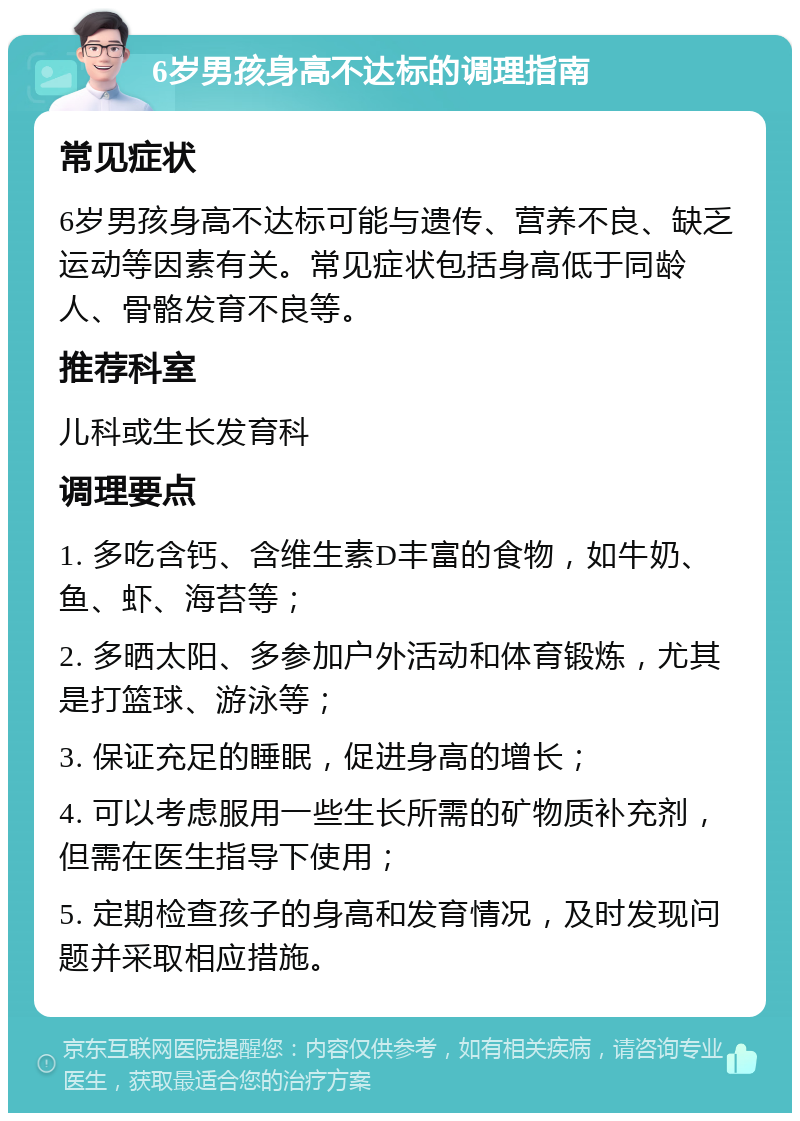 6岁男孩身高不达标的调理指南 常见症状 6岁男孩身高不达标可能与遗传、营养不良、缺乏运动等因素有关。常见症状包括身高低于同龄人、骨骼发育不良等。 推荐科室 儿科或生长发育科 调理要点 1. 多吃含钙、含维生素D丰富的食物，如牛奶、鱼、虾、海苔等； 2. 多晒太阳、多参加户外活动和体育锻炼，尤其是打篮球、游泳等； 3. 保证充足的睡眠，促进身高的增长； 4. 可以考虑服用一些生长所需的矿物质补充剂，但需在医生指导下使用； 5. 定期检查孩子的身高和发育情况，及时发现问题并采取相应措施。