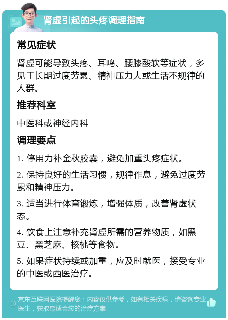 肾虚引起的头疼调理指南 常见症状 肾虚可能导致头疼、耳鸣、腰膝酸软等症状，多见于长期过度劳累、精神压力大或生活不规律的人群。 推荐科室 中医科或神经内科 调理要点 1. 停用力补金秋胶囊，避免加重头疼症状。 2. 保持良好的生活习惯，规律作息，避免过度劳累和精神压力。 3. 适当进行体育锻炼，增强体质，改善肾虚状态。 4. 饮食上注意补充肾虚所需的营养物质，如黑豆、黑芝麻、核桃等食物。 5. 如果症状持续或加重，应及时就医，接受专业的中医或西医治疗。