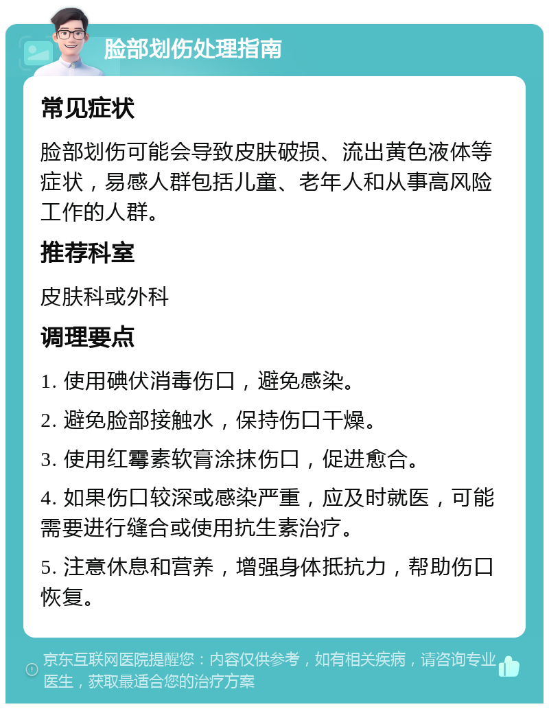 脸部划伤处理指南 常见症状 脸部划伤可能会导致皮肤破损、流出黄色液体等症状，易感人群包括儿童、老年人和从事高风险工作的人群。 推荐科室 皮肤科或外科 调理要点 1. 使用碘伏消毒伤口，避免感染。 2. 避免脸部接触水，保持伤口干燥。 3. 使用红霉素软膏涂抹伤口，促进愈合。 4. 如果伤口较深或感染严重，应及时就医，可能需要进行缝合或使用抗生素治疗。 5. 注意休息和营养，增强身体抵抗力，帮助伤口恢复。