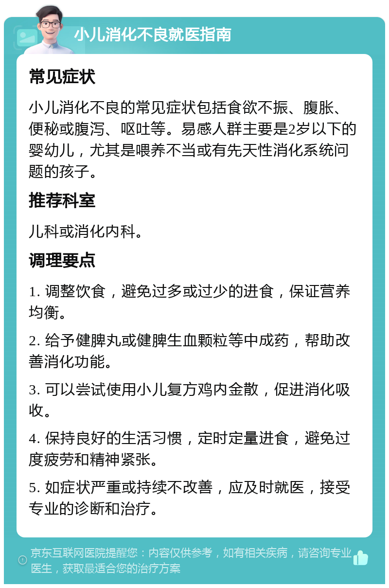 小儿消化不良就医指南 常见症状 小儿消化不良的常见症状包括食欲不振、腹胀、便秘或腹泻、呕吐等。易感人群主要是2岁以下的婴幼儿，尤其是喂养不当或有先天性消化系统问题的孩子。 推荐科室 儿科或消化内科。 调理要点 1. 调整饮食，避免过多或过少的进食，保证营养均衡。 2. 给予健脾丸或健脾生血颗粒等中成药，帮助改善消化功能。 3. 可以尝试使用小儿复方鸡内金散，促进消化吸收。 4. 保持良好的生活习惯，定时定量进食，避免过度疲劳和精神紧张。 5. 如症状严重或持续不改善，应及时就医，接受专业的诊断和治疗。