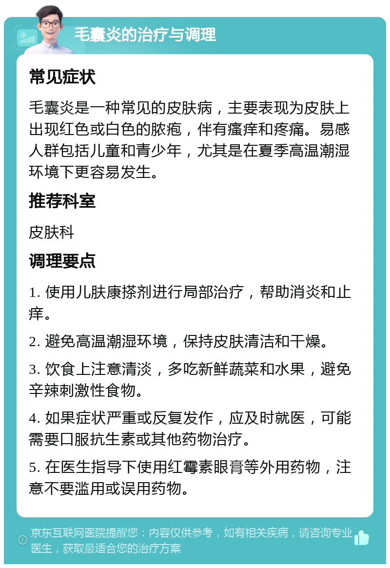 毛囊炎的治疗与调理 常见症状 毛囊炎是一种常见的皮肤病，主要表现为皮肤上出现红色或白色的脓疱，伴有瘙痒和疼痛。易感人群包括儿童和青少年，尤其是在夏季高温潮湿环境下更容易发生。 推荐科室 皮肤科 调理要点 1. 使用儿肤康搽剂进行局部治疗，帮助消炎和止痒。 2. 避免高温潮湿环境，保持皮肤清洁和干燥。 3. 饮食上注意清淡，多吃新鲜蔬菜和水果，避免辛辣刺激性食物。 4. 如果症状严重或反复发作，应及时就医，可能需要口服抗生素或其他药物治疗。 5. 在医生指导下使用红霉素眼膏等外用药物，注意不要滥用或误用药物。