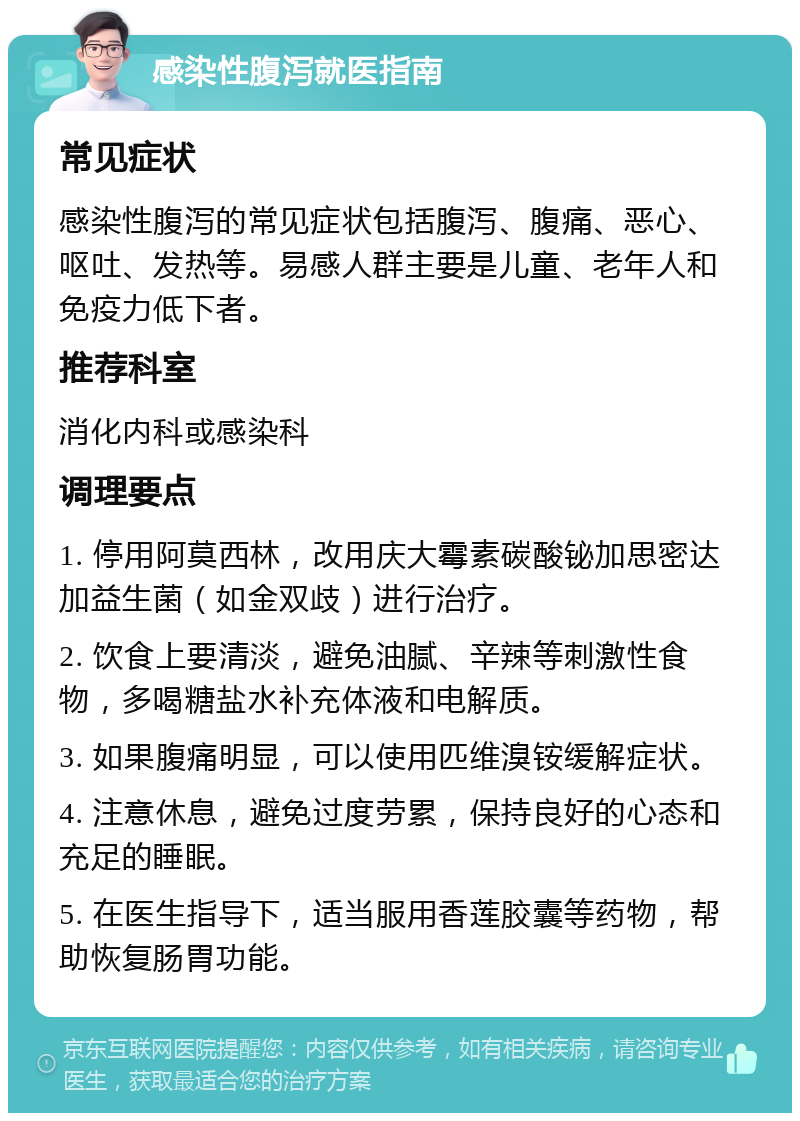 感染性腹泻就医指南 常见症状 感染性腹泻的常见症状包括腹泻、腹痛、恶心、呕吐、发热等。易感人群主要是儿童、老年人和免疫力低下者。 推荐科室 消化内科或感染科 调理要点 1. 停用阿莫西林，改用庆大霉素碳酸铋加思密达加益生菌（如金双歧）进行治疗。 2. 饮食上要清淡，避免油腻、辛辣等刺激性食物，多喝糖盐水补充体液和电解质。 3. 如果腹痛明显，可以使用匹维溴铵缓解症状。 4. 注意休息，避免过度劳累，保持良好的心态和充足的睡眠。 5. 在医生指导下，适当服用香莲胶囊等药物，帮助恢复肠胃功能。