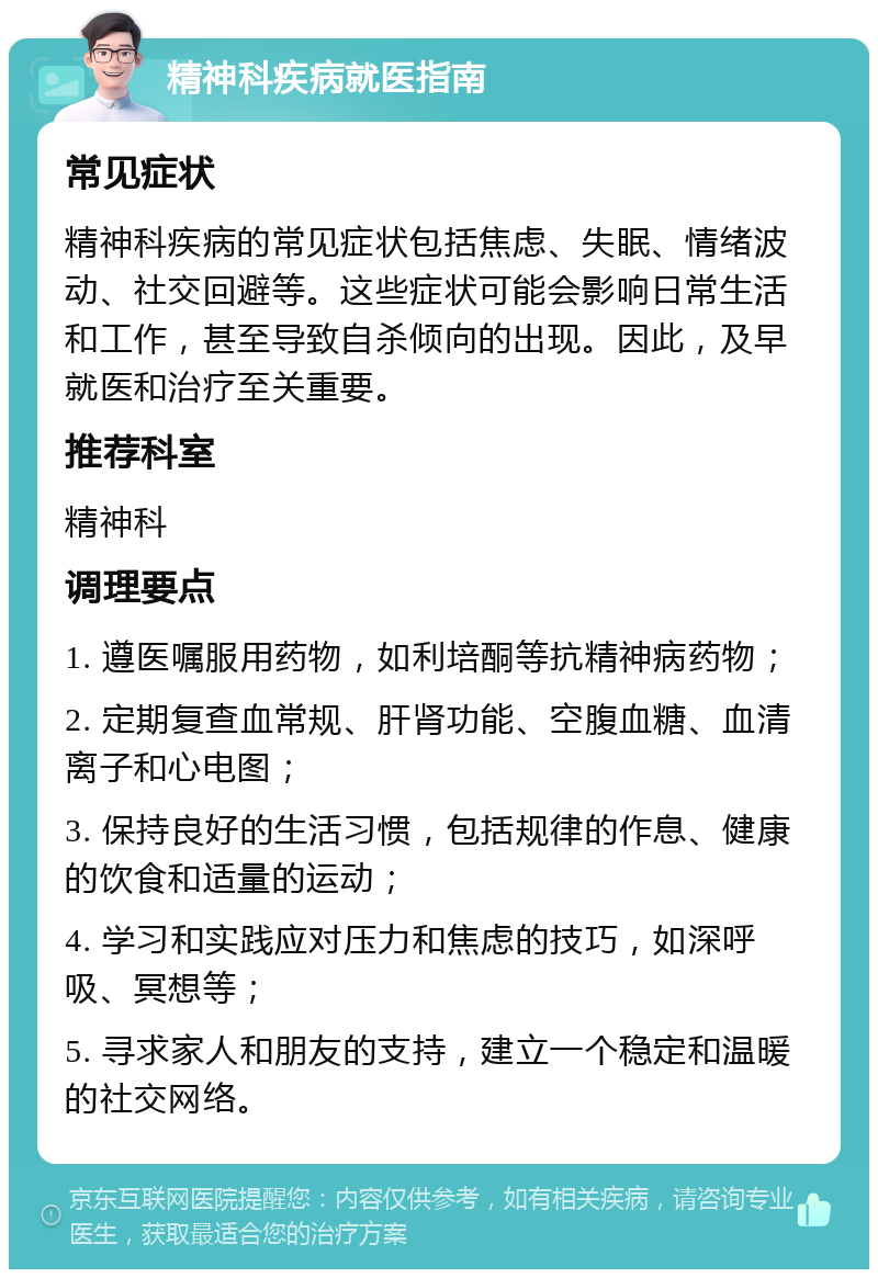 精神科疾病就医指南 常见症状 精神科疾病的常见症状包括焦虑、失眠、情绪波动、社交回避等。这些症状可能会影响日常生活和工作，甚至导致自杀倾向的出现。因此，及早就医和治疗至关重要。 推荐科室 精神科 调理要点 1. 遵医嘱服用药物，如利培酮等抗精神病药物； 2. 定期复查血常规、肝肾功能、空腹血糖、血清离子和心电图； 3. 保持良好的生活习惯，包括规律的作息、健康的饮食和适量的运动； 4. 学习和实践应对压力和焦虑的技巧，如深呼吸、冥想等； 5. 寻求家人和朋友的支持，建立一个稳定和温暖的社交网络。