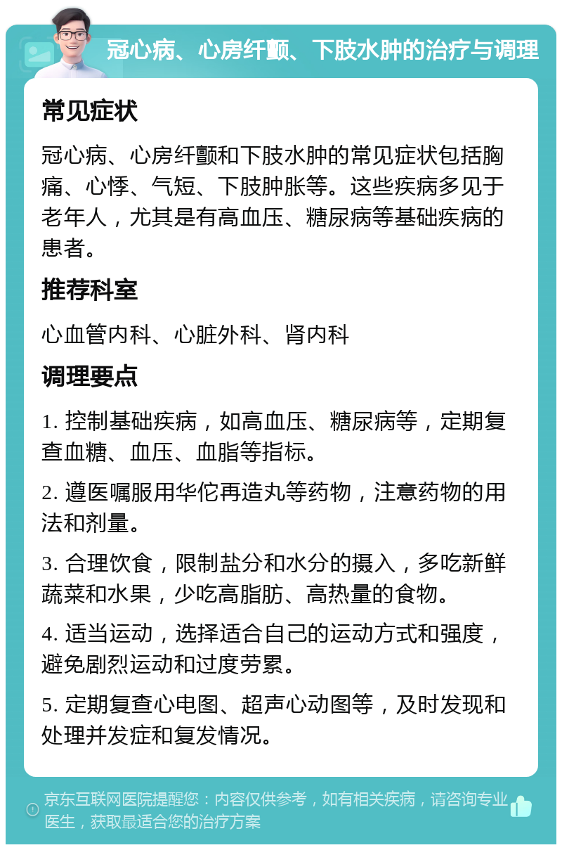 冠心病、心房纤颤、下肢水肿的治疗与调理 常见症状 冠心病、心房纤颤和下肢水肿的常见症状包括胸痛、心悸、气短、下肢肿胀等。这些疾病多见于老年人，尤其是有高血压、糖尿病等基础疾病的患者。 推荐科室 心血管内科、心脏外科、肾内科 调理要点 1. 控制基础疾病，如高血压、糖尿病等，定期复查血糖、血压、血脂等指标。 2. 遵医嘱服用华佗再造丸等药物，注意药物的用法和剂量。 3. 合理饮食，限制盐分和水分的摄入，多吃新鲜蔬菜和水果，少吃高脂肪、高热量的食物。 4. 适当运动，选择适合自己的运动方式和强度，避免剧烈运动和过度劳累。 5. 定期复查心电图、超声心动图等，及时发现和处理并发症和复发情况。