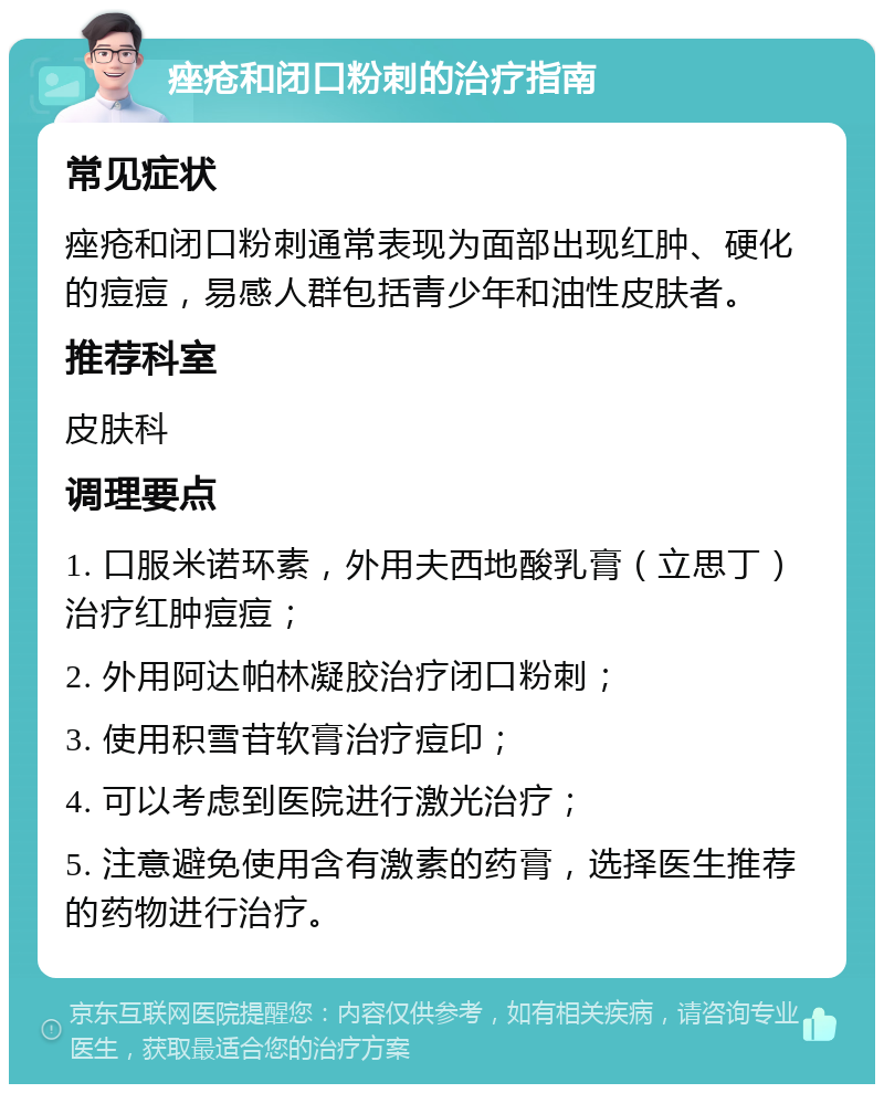 痤疮和闭口粉刺的治疗指南 常见症状 痤疮和闭口粉刺通常表现为面部出现红肿、硬化的痘痘，易感人群包括青少年和油性皮肤者。 推荐科室 皮肤科 调理要点 1. 口服米诺环素，外用夫西地酸乳膏（立思丁）治疗红肿痘痘； 2. 外用阿达帕林凝胶治疗闭口粉刺； 3. 使用积雪苷软膏治疗痘印； 4. 可以考虑到医院进行激光治疗； 5. 注意避免使用含有激素的药膏，选择医生推荐的药物进行治疗。