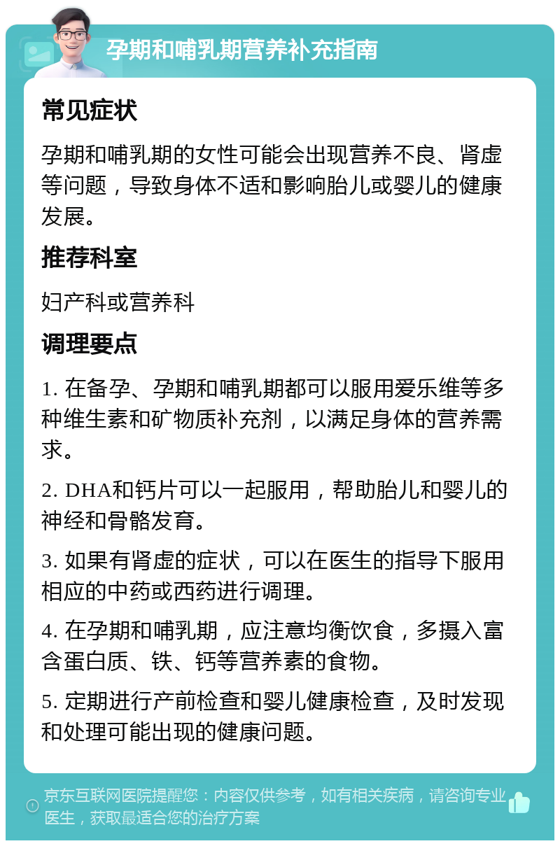 孕期和哺乳期营养补充指南 常见症状 孕期和哺乳期的女性可能会出现营养不良、肾虚等问题，导致身体不适和影响胎儿或婴儿的健康发展。 推荐科室 妇产科或营养科 调理要点 1. 在备孕、孕期和哺乳期都可以服用爱乐维等多种维生素和矿物质补充剂，以满足身体的营养需求。 2. DHA和钙片可以一起服用，帮助胎儿和婴儿的神经和骨骼发育。 3. 如果有肾虚的症状，可以在医生的指导下服用相应的中药或西药进行调理。 4. 在孕期和哺乳期，应注意均衡饮食，多摄入富含蛋白质、铁、钙等营养素的食物。 5. 定期进行产前检查和婴儿健康检查，及时发现和处理可能出现的健康问题。