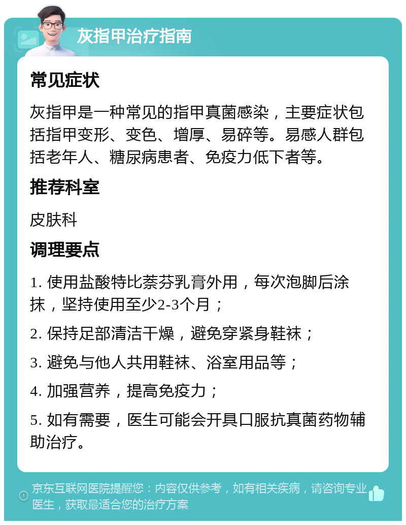 灰指甲治疗指南 常见症状 灰指甲是一种常见的指甲真菌感染，主要症状包括指甲变形、变色、增厚、易碎等。易感人群包括老年人、糖尿病患者、免疫力低下者等。 推荐科室 皮肤科 调理要点 1. 使用盐酸特比萘芬乳膏外用，每次泡脚后涂抹，坚持使用至少2-3个月； 2. 保持足部清洁干燥，避免穿紧身鞋袜； 3. 避免与他人共用鞋袜、浴室用品等； 4. 加强营养，提高免疫力； 5. 如有需要，医生可能会开具口服抗真菌药物辅助治疗。