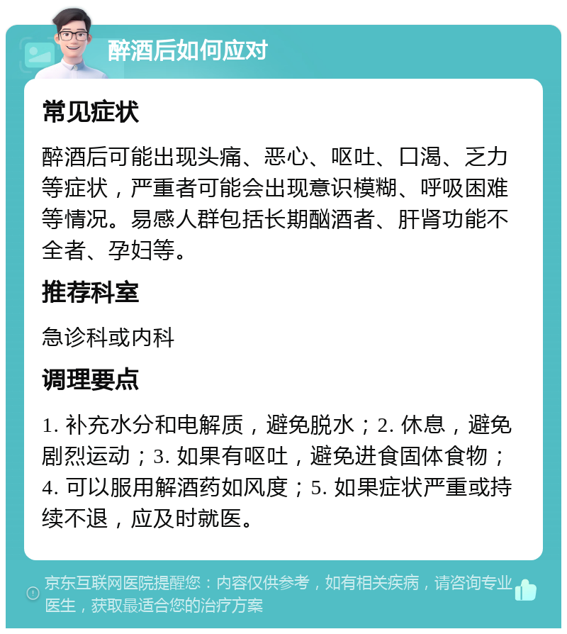 醉酒后如何应对 常见症状 醉酒后可能出现头痛、恶心、呕吐、口渴、乏力等症状，严重者可能会出现意识模糊、呼吸困难等情况。易感人群包括长期酗酒者、肝肾功能不全者、孕妇等。 推荐科室 急诊科或内科 调理要点 1. 补充水分和电解质，避免脱水；2. 休息，避免剧烈运动；3. 如果有呕吐，避免进食固体食物；4. 可以服用解酒药如风度；5. 如果症状严重或持续不退，应及时就医。