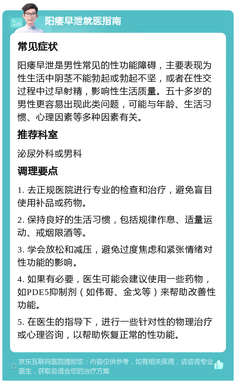 阳痿早泄就医指南 常见症状 阳痿早泄是男性常见的性功能障碍，主要表现为性生活中阴茎不能勃起或勃起不坚，或者在性交过程中过早射精，影响性生活质量。五十多岁的男性更容易出现此类问题，可能与年龄、生活习惯、心理因素等多种因素有关。 推荐科室 泌尿外科或男科 调理要点 1. 去正规医院进行专业的检查和治疗，避免盲目使用补品或药物。 2. 保持良好的生活习惯，包括规律作息、适量运动、戒烟限酒等。 3. 学会放松和减压，避免过度焦虑和紧张情绪对性功能的影响。 4. 如果有必要，医生可能会建议使用一些药物，如PDE5抑制剂（如伟哥、金戈等）来帮助改善性功能。 5. 在医生的指导下，进行一些针对性的物理治疗或心理咨询，以帮助恢复正常的性功能。