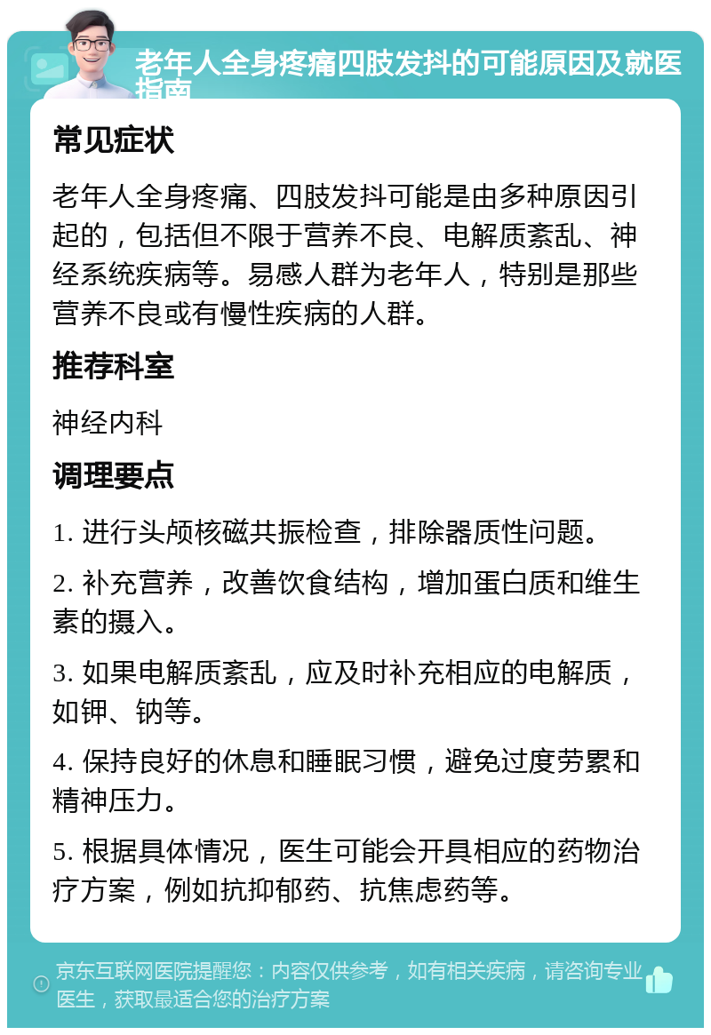 老年人全身疼痛四肢发抖的可能原因及就医指南 常见症状 老年人全身疼痛、四肢发抖可能是由多种原因引起的，包括但不限于营养不良、电解质紊乱、神经系统疾病等。易感人群为老年人，特别是那些营养不良或有慢性疾病的人群。 推荐科室 神经内科 调理要点 1. 进行头颅核磁共振检查，排除器质性问题。 2. 补充营养，改善饮食结构，增加蛋白质和维生素的摄入。 3. 如果电解质紊乱，应及时补充相应的电解质，如钾、钠等。 4. 保持良好的休息和睡眠习惯，避免过度劳累和精神压力。 5. 根据具体情况，医生可能会开具相应的药物治疗方案，例如抗抑郁药、抗焦虑药等。