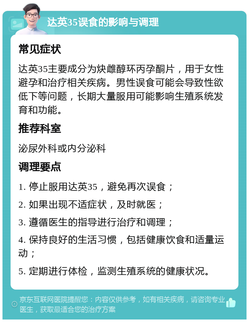 达英35误食的影响与调理 常见症状 达英35主要成分为炔雌醇环丙孕酮片，用于女性避孕和治疗相关疾病。男性误食可能会导致性欲低下等问题，长期大量服用可能影响生殖系统发育和功能。 推荐科室 泌尿外科或内分泌科 调理要点 1. 停止服用达英35，避免再次误食； 2. 如果出现不适症状，及时就医； 3. 遵循医生的指导进行治疗和调理； 4. 保持良好的生活习惯，包括健康饮食和适量运动； 5. 定期进行体检，监测生殖系统的健康状况。