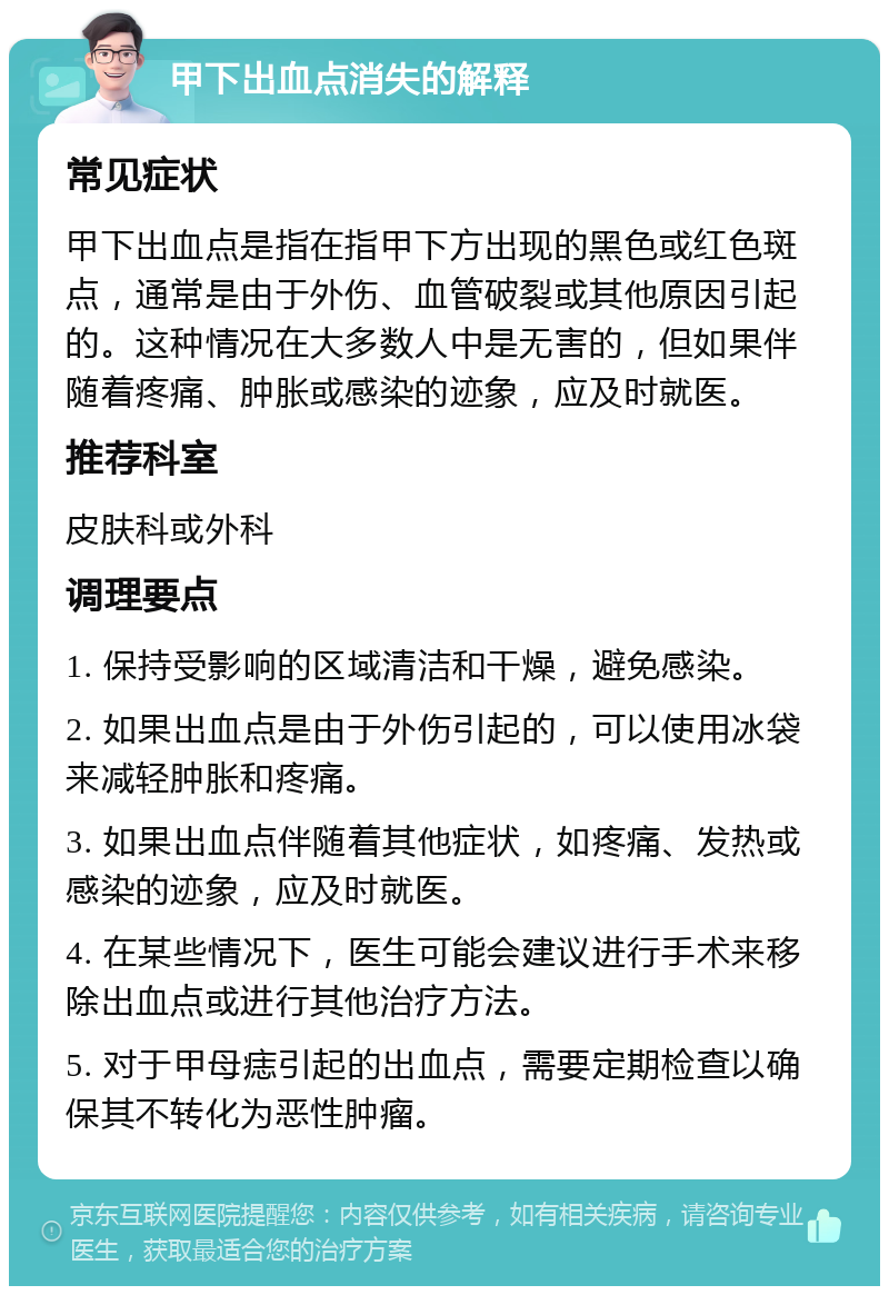 甲下出血点消失的解释 常见症状 甲下出血点是指在指甲下方出现的黑色或红色斑点，通常是由于外伤、血管破裂或其他原因引起的。这种情况在大多数人中是无害的，但如果伴随着疼痛、肿胀或感染的迹象，应及时就医。 推荐科室 皮肤科或外科 调理要点 1. 保持受影响的区域清洁和干燥，避免感染。 2. 如果出血点是由于外伤引起的，可以使用冰袋来减轻肿胀和疼痛。 3. 如果出血点伴随着其他症状，如疼痛、发热或感染的迹象，应及时就医。 4. 在某些情况下，医生可能会建议进行手术来移除出血点或进行其他治疗方法。 5. 对于甲母痣引起的出血点，需要定期检查以确保其不转化为恶性肿瘤。