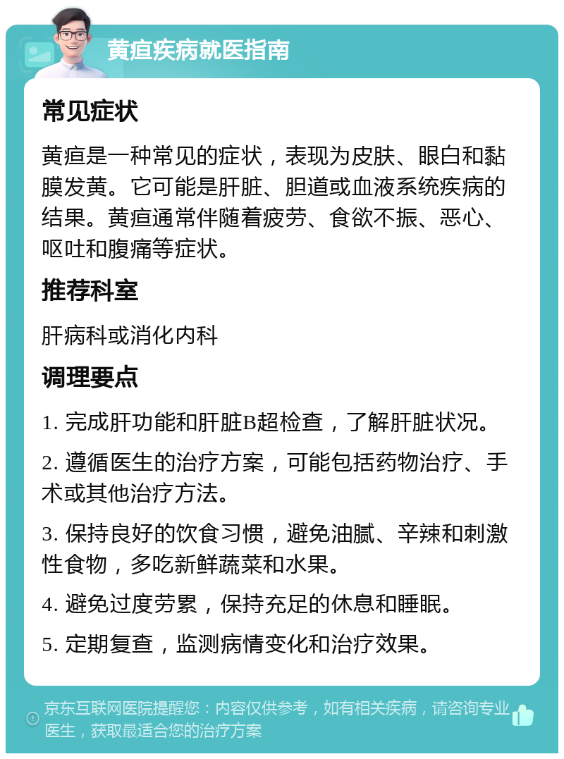 黄疸疾病就医指南 常见症状 黄疸是一种常见的症状，表现为皮肤、眼白和黏膜发黄。它可能是肝脏、胆道或血液系统疾病的结果。黄疸通常伴随着疲劳、食欲不振、恶心、呕吐和腹痛等症状。 推荐科室 肝病科或消化内科 调理要点 1. 完成肝功能和肝脏B超检查，了解肝脏状况。 2. 遵循医生的治疗方案，可能包括药物治疗、手术或其他治疗方法。 3. 保持良好的饮食习惯，避免油腻、辛辣和刺激性食物，多吃新鲜蔬菜和水果。 4. 避免过度劳累，保持充足的休息和睡眠。 5. 定期复查，监测病情变化和治疗效果。