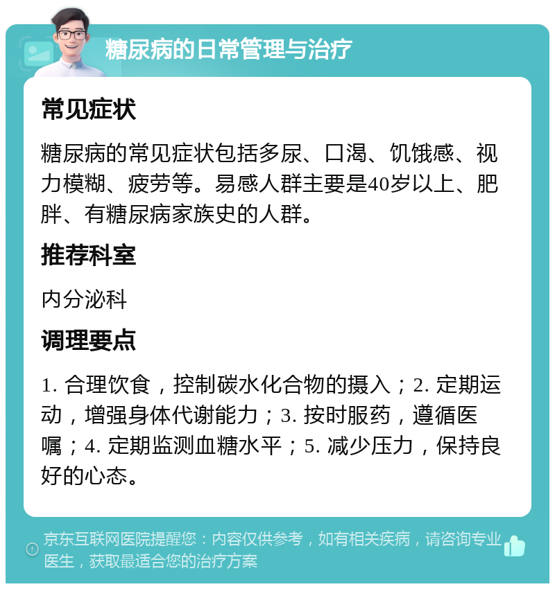 糖尿病的日常管理与治疗 常见症状 糖尿病的常见症状包括多尿、口渴、饥饿感、视力模糊、疲劳等。易感人群主要是40岁以上、肥胖、有糖尿病家族史的人群。 推荐科室 内分泌科 调理要点 1. 合理饮食，控制碳水化合物的摄入；2. 定期运动，增强身体代谢能力；3. 按时服药，遵循医嘱；4. 定期监测血糖水平；5. 减少压力，保持良好的心态。