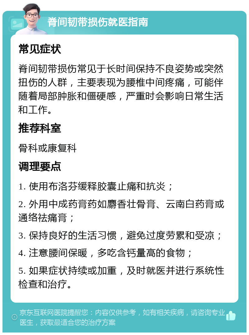 脊间韧带损伤就医指南 常见症状 脊间韧带损伤常见于长时间保持不良姿势或突然扭伤的人群，主要表现为腰椎中间疼痛，可能伴随着局部肿胀和僵硬感，严重时会影响日常生活和工作。 推荐科室 骨科或康复科 调理要点 1. 使用布洛芬缓释胶囊止痛和抗炎； 2. 外用中成药膏药如麝香壮骨膏、云南白药膏或通络祛痛膏； 3. 保持良好的生活习惯，避免过度劳累和受凉； 4. 注意腰间保暖，多吃含钙量高的食物； 5. 如果症状持续或加重，及时就医并进行系统性检查和治疗。