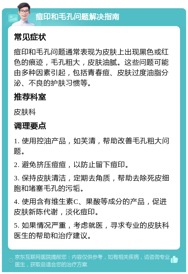 痘印和毛孔问题解决指南 常见症状 痘印和毛孔问题通常表现为皮肤上出现黑色或红色的痕迹，毛孔粗大，皮肤油腻。这些问题可能由多种因素引起，包括青春痘、皮肤过度油脂分泌、不良的护肤习惯等。 推荐科室 皮肤科 调理要点 1. 使用控油产品，如芙清，帮助改善毛孔粗大问题。 2. 避免挤压痘痘，以防止留下痘印。 3. 保持皮肤清洁，定期去角质，帮助去除死皮细胞和堵塞毛孔的污垢。 4. 使用含有维生素C、果酸等成分的产品，促进皮肤新陈代谢，淡化痘印。 5. 如果情况严重，考虑就医，寻求专业的皮肤科医生的帮助和治疗建议。