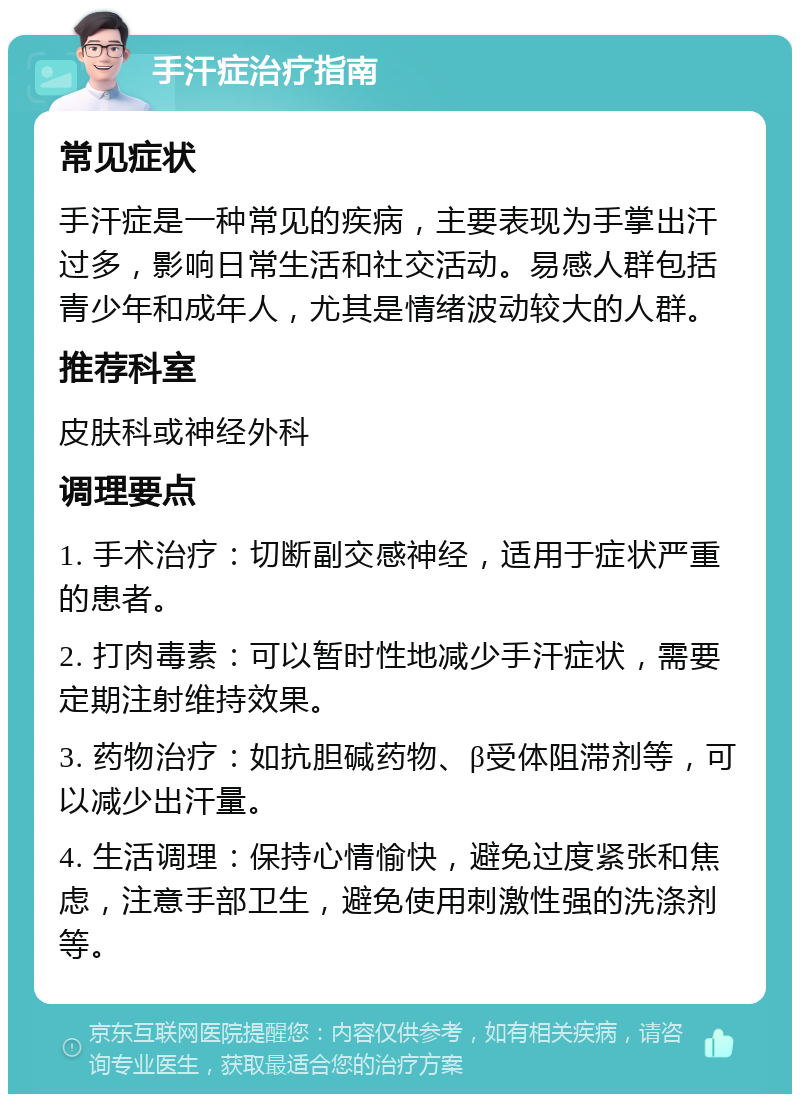 手汗症治疗指南 常见症状 手汗症是一种常见的疾病，主要表现为手掌出汗过多，影响日常生活和社交活动。易感人群包括青少年和成年人，尤其是情绪波动较大的人群。 推荐科室 皮肤科或神经外科 调理要点 1. 手术治疗：切断副交感神经，适用于症状严重的患者。 2. 打肉毒素：可以暂时性地减少手汗症状，需要定期注射维持效果。 3. 药物治疗：如抗胆碱药物、β受体阻滞剂等，可以减少出汗量。 4. 生活调理：保持心情愉快，避免过度紧张和焦虑，注意手部卫生，避免使用刺激性强的洗涤剂等。