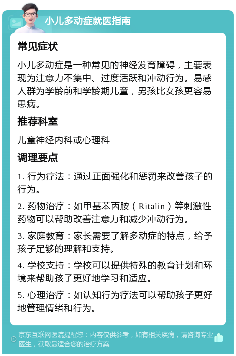 小儿多动症就医指南 常见症状 小儿多动症是一种常见的神经发育障碍，主要表现为注意力不集中、过度活跃和冲动行为。易感人群为学龄前和学龄期儿童，男孩比女孩更容易患病。 推荐科室 儿童神经内科或心理科 调理要点 1. 行为疗法：通过正面强化和惩罚来改善孩子的行为。 2. 药物治疗：如甲基苯丙胺（Ritalin）等刺激性药物可以帮助改善注意力和减少冲动行为。 3. 家庭教育：家长需要了解多动症的特点，给予孩子足够的理解和支持。 4. 学校支持：学校可以提供特殊的教育计划和环境来帮助孩子更好地学习和适应。 5. 心理治疗：如认知行为疗法可以帮助孩子更好地管理情绪和行为。