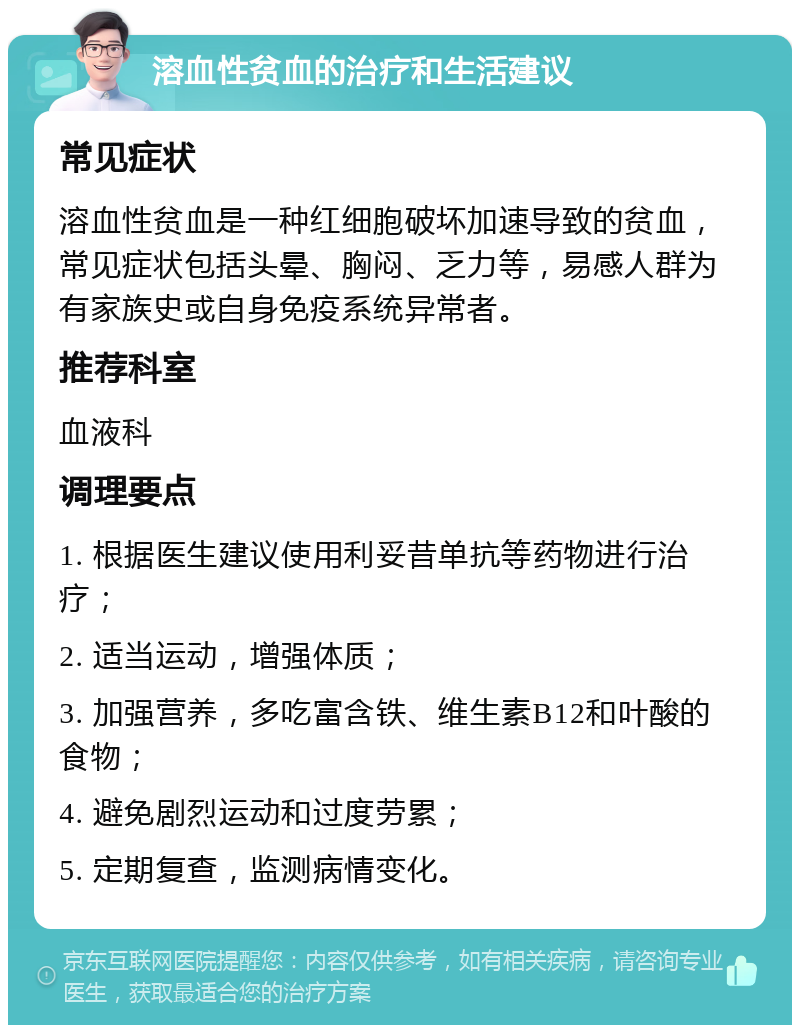 溶血性贫血的治疗和生活建议 常见症状 溶血性贫血是一种红细胞破坏加速导致的贫血，常见症状包括头晕、胸闷、乏力等，易感人群为有家族史或自身免疫系统异常者。 推荐科室 血液科 调理要点 1. 根据医生建议使用利妥昔单抗等药物进行治疗； 2. 适当运动，增强体质； 3. 加强营养，多吃富含铁、维生素B12和叶酸的食物； 4. 避免剧烈运动和过度劳累； 5. 定期复查，监测病情变化。