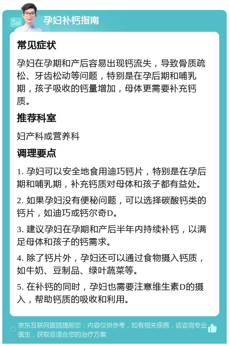 孕妇补钙指南 常见症状 孕妇在孕期和产后容易出现钙流失，导致骨质疏松、牙齿松动等问题，特别是在孕后期和哺乳期，孩子吸收的钙量增加，母体更需要补充钙质。 推荐科室 妇产科或营养科 调理要点 1. 孕妇可以安全地食用迪巧钙片，特别是在孕后期和哺乳期，补充钙质对母体和孩子都有益处。 2. 如果孕妇没有便秘问题，可以选择碳酸钙类的钙片，如迪巧或钙尔奇D。 3. 建议孕妇在孕期和产后半年内持续补钙，以满足母体和孩子的钙需求。 4. 除了钙片外，孕妇还可以通过食物摄入钙质，如牛奶、豆制品、绿叶蔬菜等。 5. 在补钙的同时，孕妇也需要注意维生素D的摄入，帮助钙质的吸收和利用。