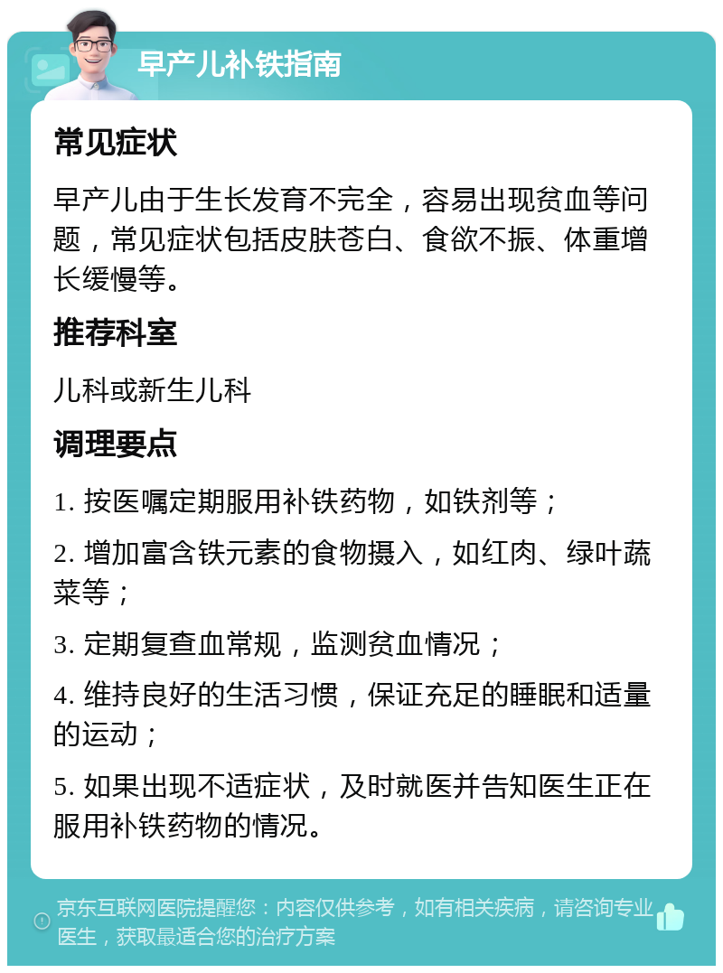 早产儿补铁指南 常见症状 早产儿由于生长发育不完全，容易出现贫血等问题，常见症状包括皮肤苍白、食欲不振、体重增长缓慢等。 推荐科室 儿科或新生儿科 调理要点 1. 按医嘱定期服用补铁药物，如铁剂等； 2. 增加富含铁元素的食物摄入，如红肉、绿叶蔬菜等； 3. 定期复查血常规，监测贫血情况； 4. 维持良好的生活习惯，保证充足的睡眠和适量的运动； 5. 如果出现不适症状，及时就医并告知医生正在服用补铁药物的情况。