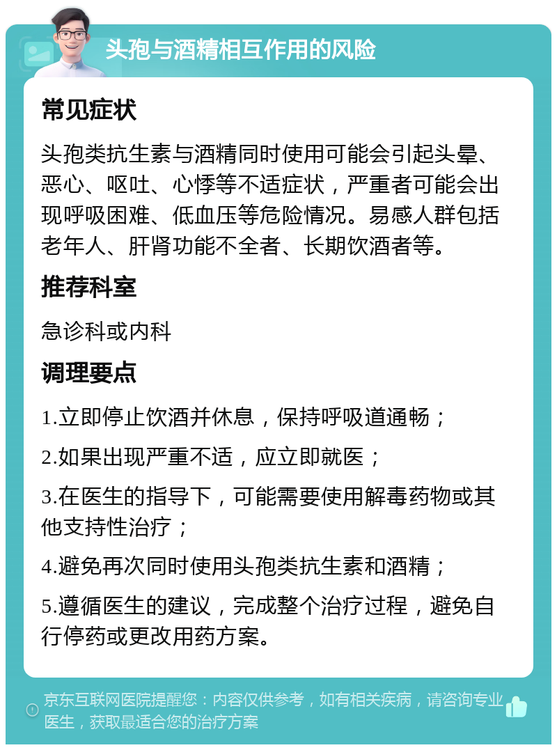 头孢与酒精相互作用的风险 常见症状 头孢类抗生素与酒精同时使用可能会引起头晕、恶心、呕吐、心悸等不适症状，严重者可能会出现呼吸困难、低血压等危险情况。易感人群包括老年人、肝肾功能不全者、长期饮酒者等。 推荐科室 急诊科或内科 调理要点 1.立即停止饮酒并休息，保持呼吸道通畅； 2.如果出现严重不适，应立即就医； 3.在医生的指导下，可能需要使用解毒药物或其他支持性治疗； 4.避免再次同时使用头孢类抗生素和酒精； 5.遵循医生的建议，完成整个治疗过程，避免自行停药或更改用药方案。