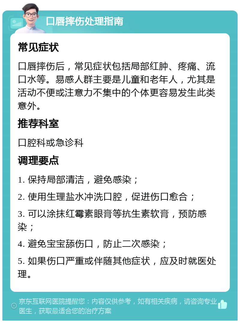 口唇摔伤处理指南 常见症状 口唇摔伤后，常见症状包括局部红肿、疼痛、流口水等。易感人群主要是儿童和老年人，尤其是活动不便或注意力不集中的个体更容易发生此类意外。 推荐科室 口腔科或急诊科 调理要点 1. 保持局部清洁，避免感染； 2. 使用生理盐水冲洗口腔，促进伤口愈合； 3. 可以涂抹红霉素眼膏等抗生素软膏，预防感染； 4. 避免宝宝舔伤口，防止二次感染； 5. 如果伤口严重或伴随其他症状，应及时就医处理。