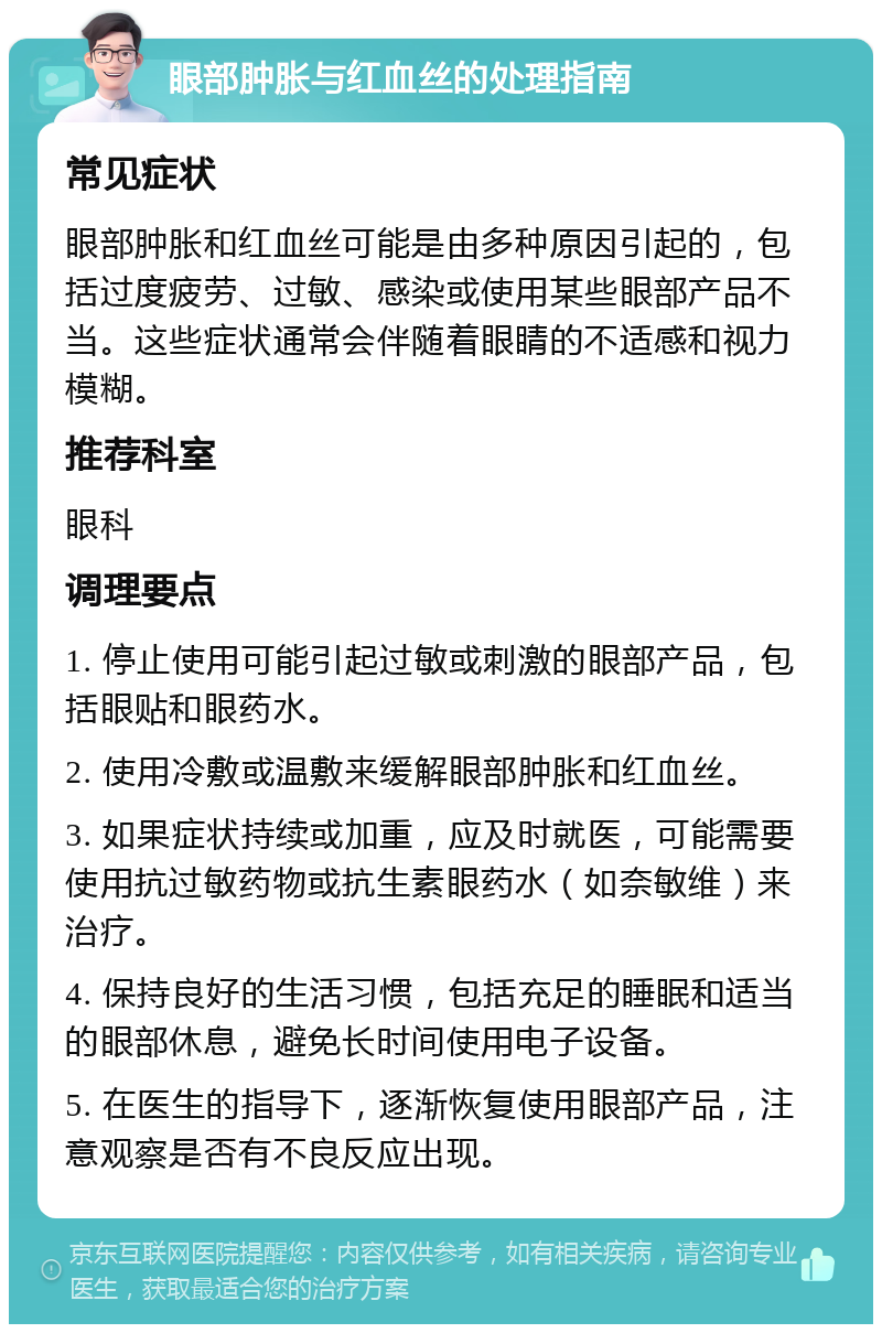 眼部肿胀与红血丝的处理指南 常见症状 眼部肿胀和红血丝可能是由多种原因引起的，包括过度疲劳、过敏、感染或使用某些眼部产品不当。这些症状通常会伴随着眼睛的不适感和视力模糊。 推荐科室 眼科 调理要点 1. 停止使用可能引起过敏或刺激的眼部产品，包括眼贴和眼药水。 2. 使用冷敷或温敷来缓解眼部肿胀和红血丝。 3. 如果症状持续或加重，应及时就医，可能需要使用抗过敏药物或抗生素眼药水（如奈敏维）来治疗。 4. 保持良好的生活习惯，包括充足的睡眠和适当的眼部休息，避免长时间使用电子设备。 5. 在医生的指导下，逐渐恢复使用眼部产品，注意观察是否有不良反应出现。