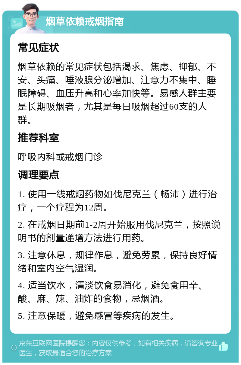 烟草依赖戒烟指南 常见症状 烟草依赖的常见症状包括渴求、焦虑、抑郁、不安、头痛、唾液腺分泌增加、注意力不集中、睡眠障碍、血压升高和心率加快等。易感人群主要是长期吸烟者，尤其是每日吸烟超过60支的人群。 推荐科室 呼吸内科或戒烟门诊 调理要点 1. 使用一线戒烟药物如伐尼克兰（畅沛）进行治疗，一个疗程为12周。 2. 在戒烟日期前1-2周开始服用伐尼克兰，按照说明书的剂量递增方法进行用药。 3. 注意休息，规律作息，避免劳累，保持良好情绪和室内空气湿润。 4. 适当饮水，清淡饮食易消化，避免食用辛、酸、麻、辣、油炸的食物，忌烟酒。 5. 注意保暖，避免感冒等疾病的发生。