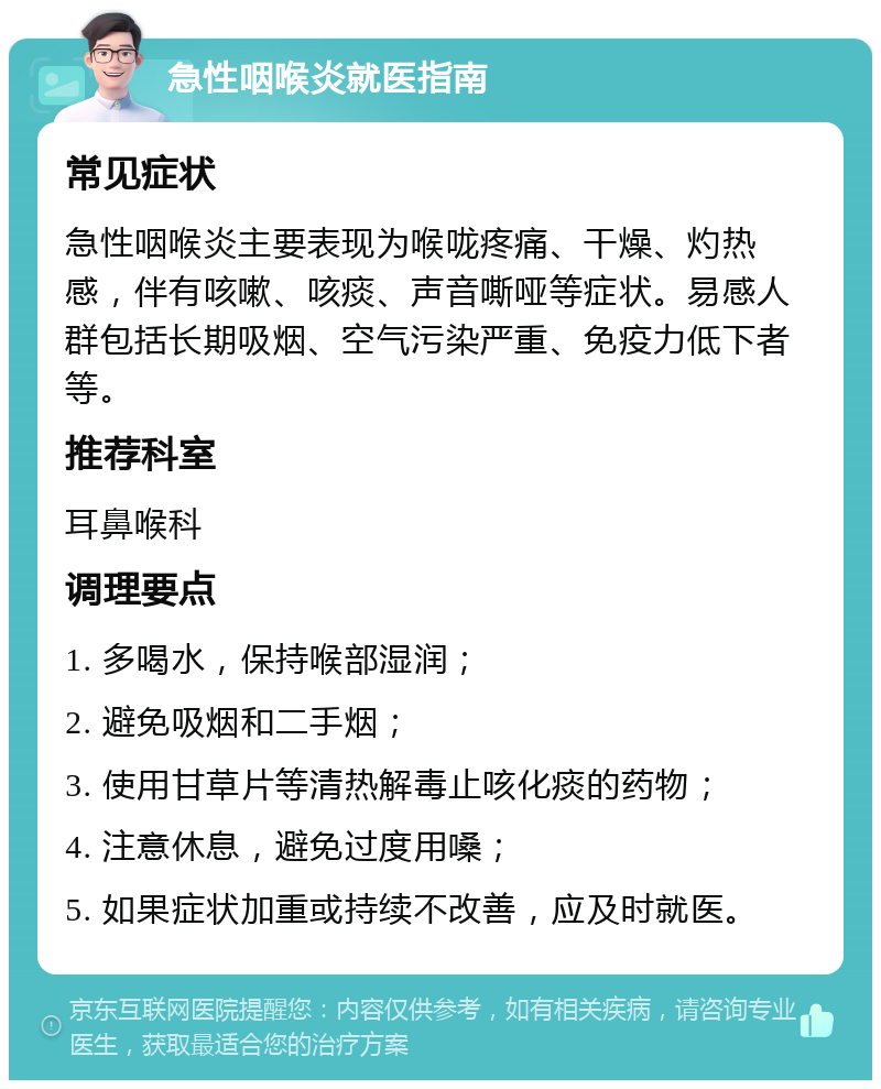 急性咽喉炎就医指南 常见症状 急性咽喉炎主要表现为喉咙疼痛、干燥、灼热感，伴有咳嗽、咳痰、声音嘶哑等症状。易感人群包括长期吸烟、空气污染严重、免疫力低下者等。 推荐科室 耳鼻喉科 调理要点 1. 多喝水，保持喉部湿润； 2. 避免吸烟和二手烟； 3. 使用甘草片等清热解毒止咳化痰的药物； 4. 注意休息，避免过度用嗓； 5. 如果症状加重或持续不改善，应及时就医。