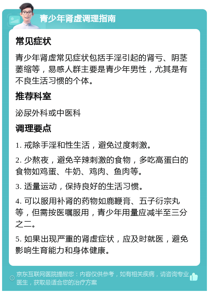 青少年肾虚调理指南 常见症状 青少年肾虚常见症状包括手淫引起的肾亏、阴茎萎缩等，易感人群主要是青少年男性，尤其是有不良生活习惯的个体。 推荐科室 泌尿外科或中医科 调理要点 1. 戒除手淫和性生活，避免过度刺激。 2. 少熬夜，避免辛辣刺激的食物，多吃高蛋白的食物如鸡蛋、牛奶、鸡肉、鱼肉等。 3. 适量运动，保持良好的生活习惯。 4. 可以服用补肾的药物如鹿鞭膏、五子衍宗丸等，但需按医嘱服用，青少年用量应减半至三分之二。 5. 如果出现严重的肾虚症状，应及时就医，避免影响生育能力和身体健康。