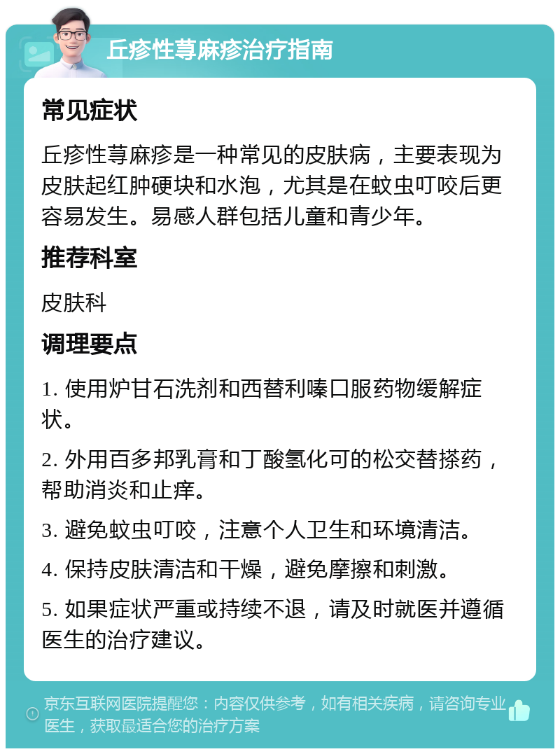 丘疹性荨麻疹治疗指南 常见症状 丘疹性荨麻疹是一种常见的皮肤病，主要表现为皮肤起红肿硬块和水泡，尤其是在蚊虫叮咬后更容易发生。易感人群包括儿童和青少年。 推荐科室 皮肤科 调理要点 1. 使用炉甘石洗剂和西替利嗪口服药物缓解症状。 2. 外用百多邦乳膏和丁酸氢化可的松交替搽药，帮助消炎和止痒。 3. 避免蚊虫叮咬，注意个人卫生和环境清洁。 4. 保持皮肤清洁和干燥，避免摩擦和刺激。 5. 如果症状严重或持续不退，请及时就医并遵循医生的治疗建议。