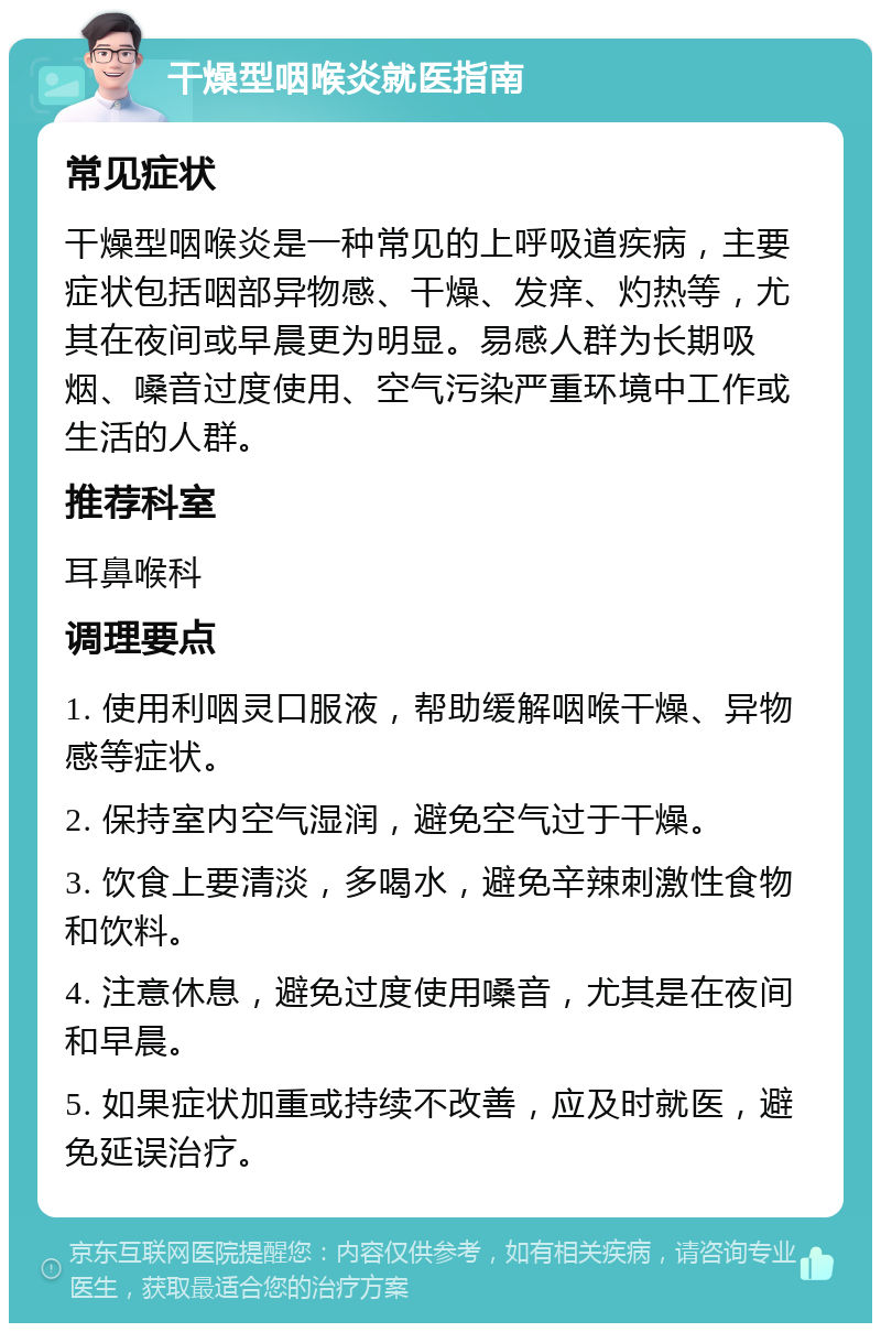 干燥型咽喉炎就医指南 常见症状 干燥型咽喉炎是一种常见的上呼吸道疾病，主要症状包括咽部异物感、干燥、发痒、灼热等，尤其在夜间或早晨更为明显。易感人群为长期吸烟、嗓音过度使用、空气污染严重环境中工作或生活的人群。 推荐科室 耳鼻喉科 调理要点 1. 使用利咽灵口服液，帮助缓解咽喉干燥、异物感等症状。 2. 保持室内空气湿润，避免空气过于干燥。 3. 饮食上要清淡，多喝水，避免辛辣刺激性食物和饮料。 4. 注意休息，避免过度使用嗓音，尤其是在夜间和早晨。 5. 如果症状加重或持续不改善，应及时就医，避免延误治疗。