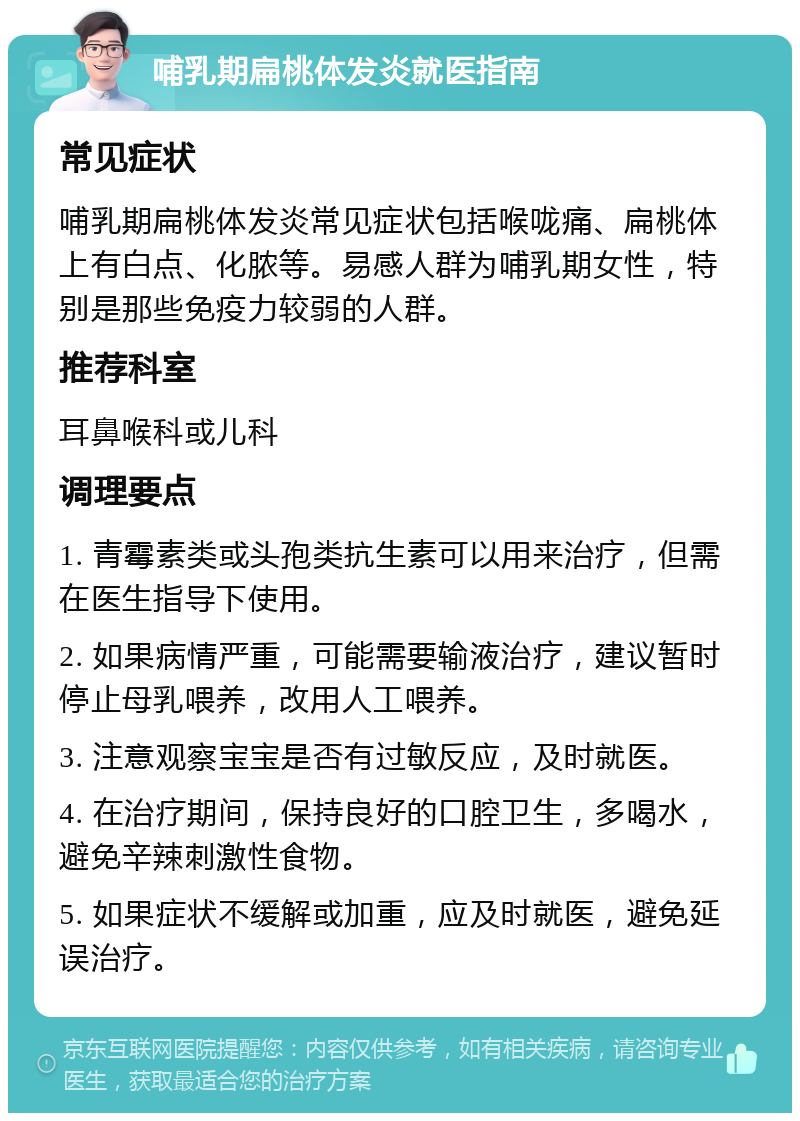 哺乳期扁桃体发炎就医指南 常见症状 哺乳期扁桃体发炎常见症状包括喉咙痛、扁桃体上有白点、化脓等。易感人群为哺乳期女性，特别是那些免疫力较弱的人群。 推荐科室 耳鼻喉科或儿科 调理要点 1. 青霉素类或头孢类抗生素可以用来治疗，但需在医生指导下使用。 2. 如果病情严重，可能需要输液治疗，建议暂时停止母乳喂养，改用人工喂养。 3. 注意观察宝宝是否有过敏反应，及时就医。 4. 在治疗期间，保持良好的口腔卫生，多喝水，避免辛辣刺激性食物。 5. 如果症状不缓解或加重，应及时就医，避免延误治疗。