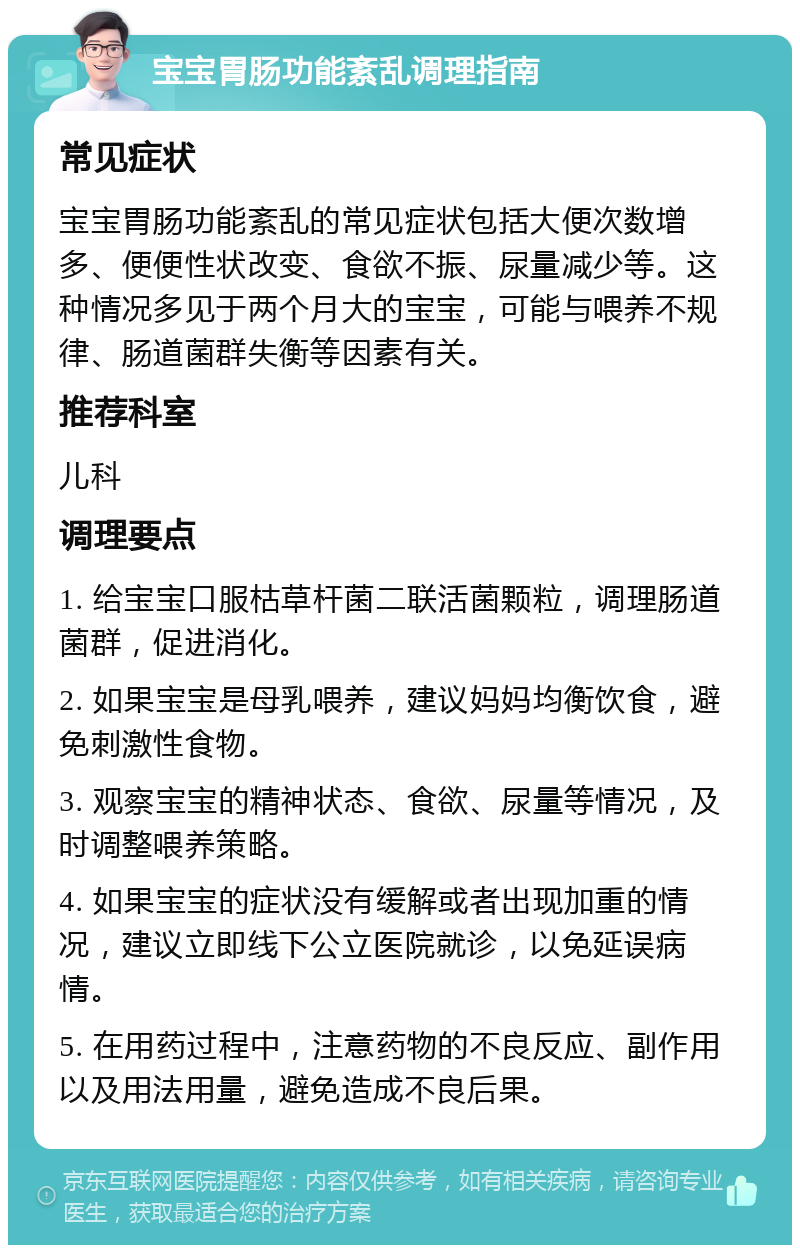 宝宝胃肠功能紊乱调理指南 常见症状 宝宝胃肠功能紊乱的常见症状包括大便次数增多、便便性状改变、食欲不振、尿量减少等。这种情况多见于两个月大的宝宝，可能与喂养不规律、肠道菌群失衡等因素有关。 推荐科室 儿科 调理要点 1. 给宝宝口服枯草杆菌二联活菌颗粒，调理肠道菌群，促进消化。 2. 如果宝宝是母乳喂养，建议妈妈均衡饮食，避免刺激性食物。 3. 观察宝宝的精神状态、食欲、尿量等情况，及时调整喂养策略。 4. 如果宝宝的症状没有缓解或者出现加重的情况，建议立即线下公立医院就诊，以免延误病情。 5. 在用药过程中，注意药物的不良反应、副作用以及用法用量，避免造成不良后果。