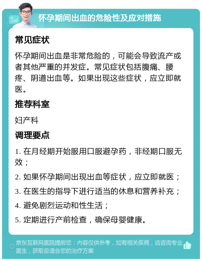 怀孕期间出血的危险性及应对措施 常见症状 怀孕期间出血是非常危险的，可能会导致流产或者其他严重的并发症。常见症状包括腹痛、腰疼、阴道出血等。如果出现这些症状，应立即就医。 推荐科室 妇产科 调理要点 1. 在月经期开始服用口服避孕药，非经期口服无效； 2. 如果怀孕期间出现出血等症状，应立即就医； 3. 在医生的指导下进行适当的休息和营养补充； 4. 避免剧烈运动和性生活； 5. 定期进行产前检查，确保母婴健康。