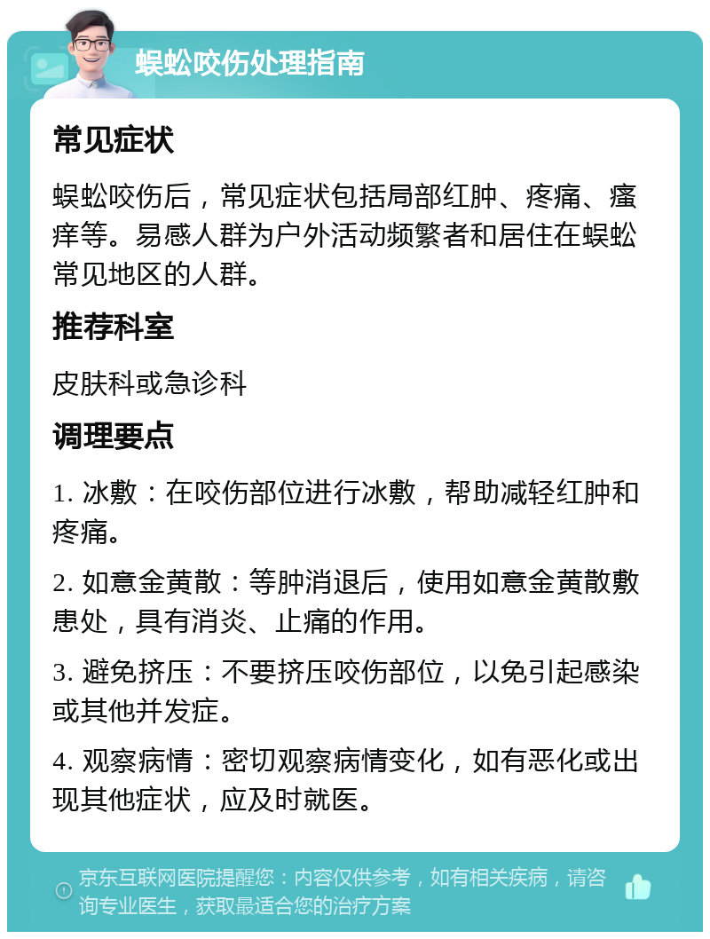 蜈蚣咬伤处理指南 常见症状 蜈蚣咬伤后，常见症状包括局部红肿、疼痛、瘙痒等。易感人群为户外活动频繁者和居住在蜈蚣常见地区的人群。 推荐科室 皮肤科或急诊科 调理要点 1. 冰敷：在咬伤部位进行冰敷，帮助减轻红肿和疼痛。 2. 如意金黄散：等肿消退后，使用如意金黄散敷患处，具有消炎、止痛的作用。 3. 避免挤压：不要挤压咬伤部位，以免引起感染或其他并发症。 4. 观察病情：密切观察病情变化，如有恶化或出现其他症状，应及时就医。