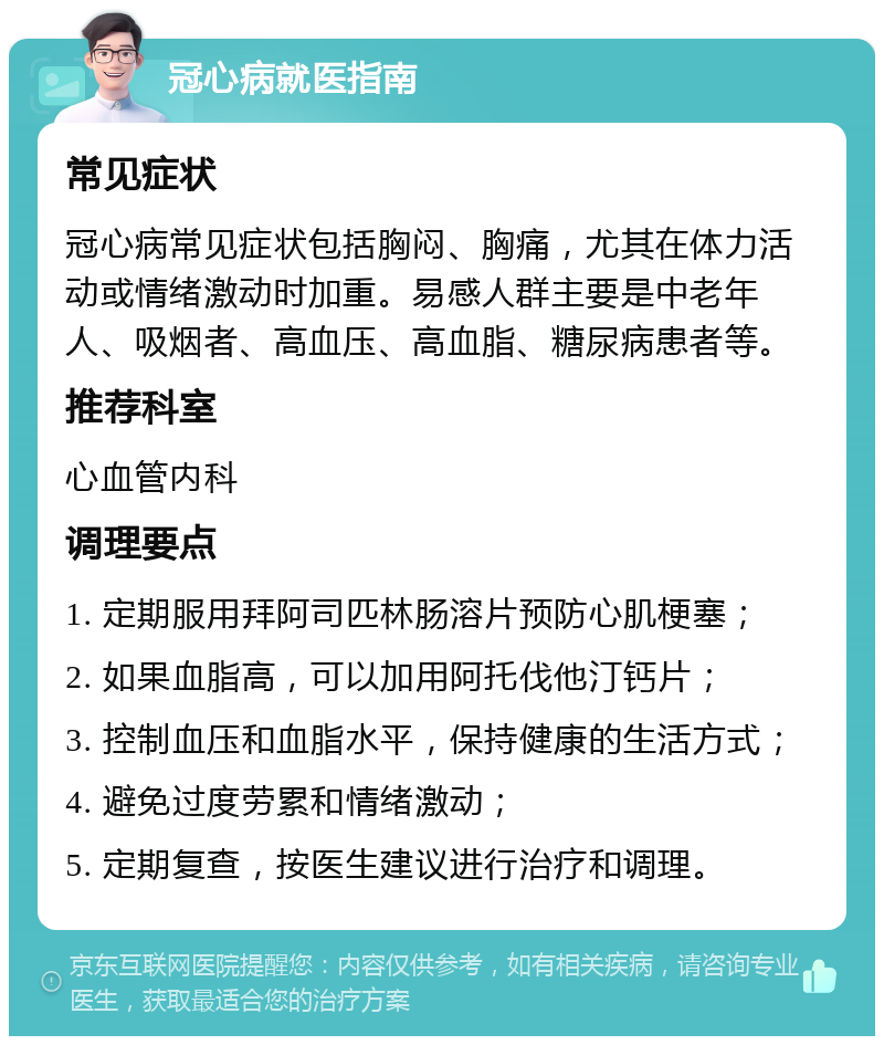 冠心病就医指南 常见症状 冠心病常见症状包括胸闷、胸痛，尤其在体力活动或情绪激动时加重。易感人群主要是中老年人、吸烟者、高血压、高血脂、糖尿病患者等。 推荐科室 心血管内科 调理要点 1. 定期服用拜阿司匹林肠溶片预防心肌梗塞； 2. 如果血脂高，可以加用阿托伐他汀钙片； 3. 控制血压和血脂水平，保持健康的生活方式； 4. 避免过度劳累和情绪激动； 5. 定期复查，按医生建议进行治疗和调理。