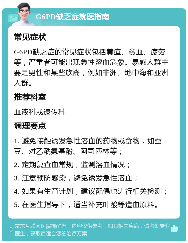 G6PD缺乏症就医指南 常见症状 G6PD缺乏症的常见症状包括黄疸、贫血、疲劳等，严重者可能出现急性溶血危象。易感人群主要是男性和某些族裔，例如非洲、地中海和亚洲人群。 推荐科室 血液科或遗传科 调理要点 1. 避免接触诱发急性溶血的药物或食物，如蚕豆、对乙酰氨基酚、阿司匹林等； 2. 定期复查血常规，监测溶血情况； 3. 注意预防感染，避免诱发急性溶血； 4. 如果有生育计划，建议配偶也进行相关检测； 5. 在医生指导下，适当补充叶酸等造血原料。